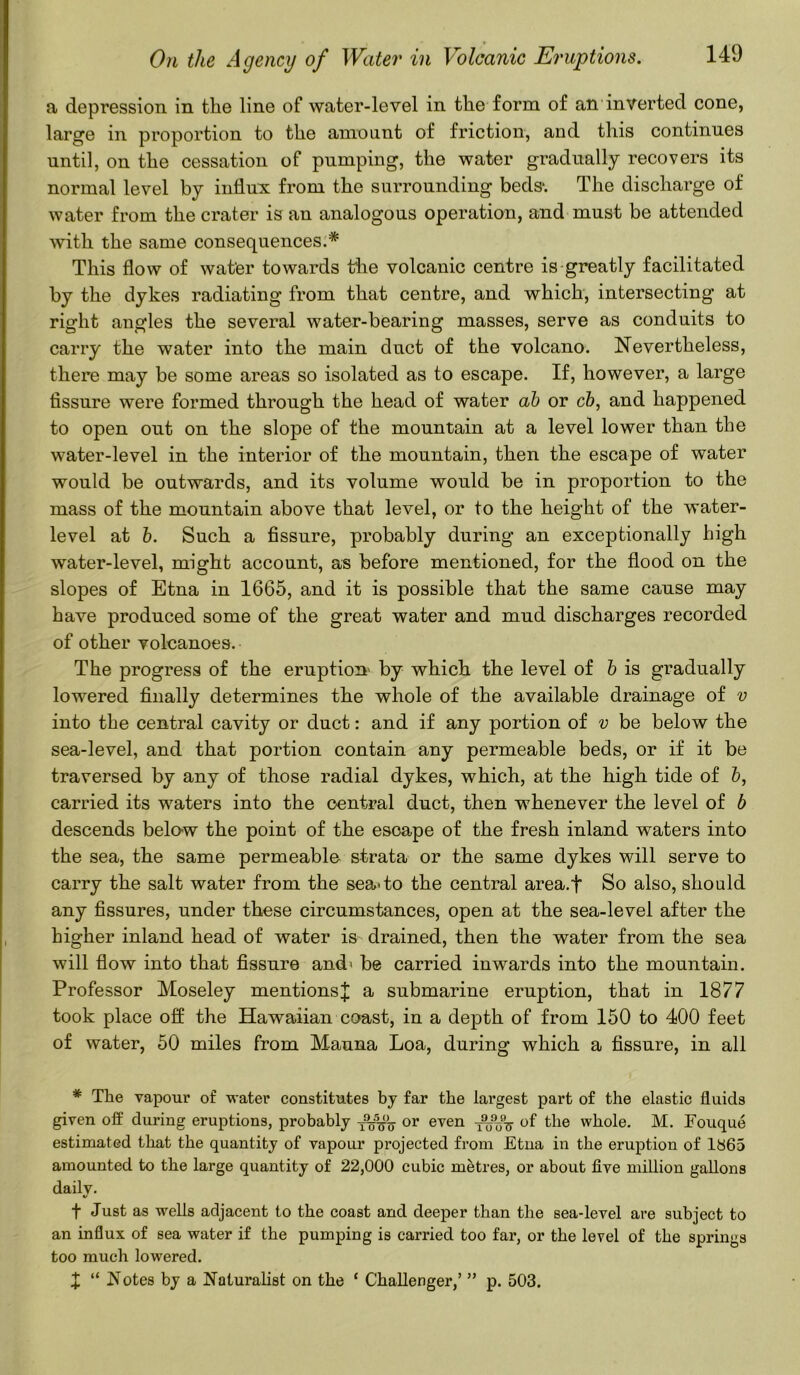 a depression in the line of water-level in the form of an inverted cone, large in proportion to the amount of friction, and this continues until, on the cessation of pumping, the water gradually recovers its normal level by influx from the surrounding beds-. The discharge of water from the crater is an analogous operation, and must be attended with the same consequences.* This flow of water towards the volcanic centre is greatly facilitated by the dykes radiating from that centre, and which, intersecting at right angles the several water-bearing masses, serve as conduits to carry the water into the main duct of the volcano. Nevertheless, there may be some areas so isolated as to escape. If, however, a large fissure were formed through the head of water ab or cb, and happened to open out on the slope of the mountain at a level lower than the water-level in the interior of the mountain, then the escape of water would be outwards, and its volume would be in proportion to the mass of the mountain above that level, or to the height of the water- level at b. Such a fissure, probably during an exceptionally high water-level, might account, as before mentioned, for the flood on the slopes of Etna in 1665, and it is possible that the same cause may have produced some of the great water and mud discharges recorded of other volcanoes. The progress of the eruption' by which the level of b is gradually lowered finally determines the whole of the available drainage of v into the central cavity or duct: and if any portion of v be below the sea-level, and that portion contain any permeable beds, or if it be traversed by any of those radial dykes, which, at the high tide of b, carried its waters into the central duct, then whenever the level of b descends below the point of the esoape of the fresh inland waters into the sea, the same permeable strata or the same dykes will serve to carry the salt water from the sea-to the central area.f So also, should any fissures, under these circumstances, open at the sea-level after the higher inland head of water is drained, then the water from the sea will flow into that fissure and* be carried inwards into the mountain. Professor Moseley mentionsJ a submarine eruption, that in 1877 took place off the Hawaiian coast, in a depth of from 150 to 400 feet of water, 50 miles from Mauna Loa, during which a fissure, in all * The vapour of water constitutes by far the largest part of the elastic fluids given off during eruptions, probably or even of the whole. M. Fouque estimated that the quantity of vapour projected from Etna in the eruption of lb65 amounted to the large quantity of 22,000 cubic metres, or about five million gallons daily. f Just as wells adjacent to the coast and deeper than the sea-level are subject to an influx of sea water if the pumping is carried too far, or the level of the springs too much lowered. X “ Notes by a Naturalist on the 1 Challenger,’ ” p. 503.