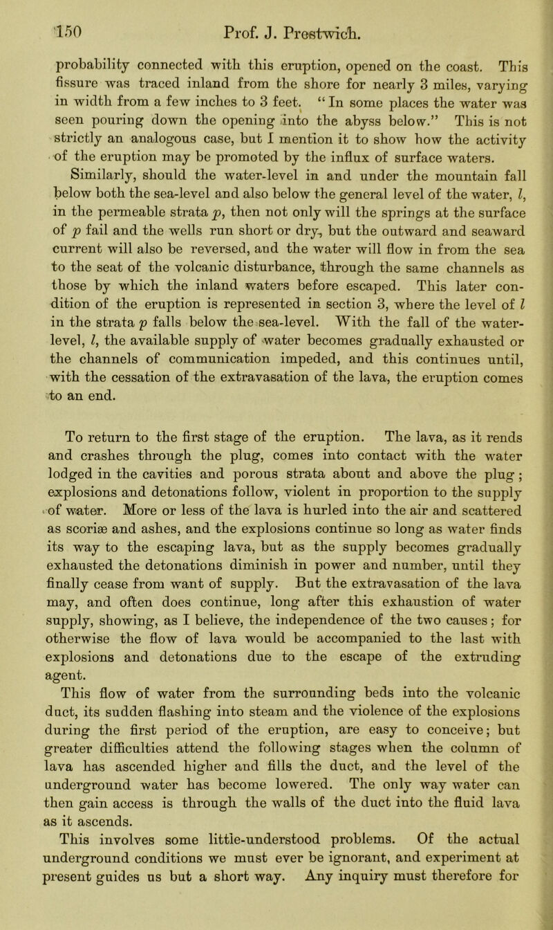 probability connected with this eruption, opened on the coast. This fissure was traced inland from the shore for nearly 3 miles, varying in width from a few inches to 3 feet. “ In some places the water was seen pouring down the openiDg into the abyss below.” This is not strictly an analogous case, but I mention it to show how the activity of the eruption may be promoted by the influx of surface waters. Similarly, should the water-level in and under the mountain fall below both the sea-level and also below the general level of the water, Z, in the permeable strata p, then not only will the springs at the surface of p fail and the wells run short or dry, but the outward and seaward current will also be reversed, and the water will flow in from the sea to the seat of the volcanic disturbance, through the same channels as those by which the inland waters before escaped. This later con- dition of the eruption is represented in section 3, where the level of Z in the strata p falls below the sea-level. With the fall of the water- level, Z, the available supply of water becomes gradually exhausted or the channels of communication impeded, and this continues until, with the cessation of the extravasation of the lava, the eruption comes to an end. To return to the first stage of the eruption. The lava, as it rends and crashes through the plug, comes into contact with the water lodged in the cavities and porous strata about and above the plug ; explosions and detonations follow, violent in proportion to the supply -■of water. More or less of the lava is hurled into the air and scattered as scoriae and ashes, and the explosions continue so long as water finds its way to the escaping lava, but as the supply becomes gradually exhausted the detonations diminish in power and number, until they finally cease from want of supply. But the extravasation of the lava may, and often does continue, long after this exhaustion of water supply, showing, as I believe, the independence of the two causes; for otherwise the flow of lava would be accompanied to the last with explosions and detonations due to the escape of the extruding agent. This flow of water from the surrounding beds into the volcanic duct, its sudden flashing into steam and the violence of the explosions during the first period of the eruption, are easy to conceive; but greater difficulties attend the following stages when the column of lava has ascended higher and fills the duct, and the level of the underground water has become lowered. The only way water can then gain access is through the walls of the duct into the fluid lava as it ascends. This involves some little-understood problems. Of the actual underground conditions we must ever be ignorant, and experiment at present guides us but a short way. Any inquiry must therefore for