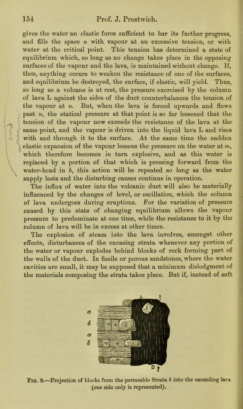 gives the water an elastic force sufficient to bar its further progress, and fills the space n with vapour at an excessive tension, or with water at the critical point. This tension has determined a state of equilibrium which, so long as no change takes place in the opposing surfaces of the vapour and the lava, is maintained without change. If, then, anything occurs to weaken the resistance of one of the surfaces, and equilibrium be destroyed, the surface, if elastic, will yield. Thus, so long as a volcano is at rest, the pressure exercised by the column of lava L against the sides of the duct counterbalances the tension of the vapour at n. But, when the lava is forced upwards and flows past w, the statical pressure at that point is so far lessened that the tension of the vapour now exceeds the resistance of the lava at the same point, and the vapour is driven into the liquid lava L and rises with and through it to the surface. At the same time the sudden elastic expansion of the vapour lessens the pressure on the water at m, which therefore becomes in turn explosive, and as this water is replaced by a portion of that which is pressing forward from the water-head in b, this action will be repeated so long as the water supply lasts and the disturbing causes continue in operation. The influx of water into the volcanic duct will also be materially influenced by the changes of level, or oscillation, which the column of lava undergoes during eruptions. For the variation of pressure caused by this state of changing equilibrium allows the vapour pressure to predominate at one time, while the resistance to it by the column of lava will be in excess at other times. The explosion of steam into the lava involves, amongst other effects, disturbances of the encasing strata whenever any portion of the water or vapour explodes behind blocks of rock forming part of the walls of the duct. In fissile or porous sandstones, where the water cavities are small, it may be supposed that a minimum dislodgment of the materials composing the strata takes place. But if, instead of soft Fig. 8.—Projection of blocks from the permeable Strata b into tlie ascending lava (one side only is represented).