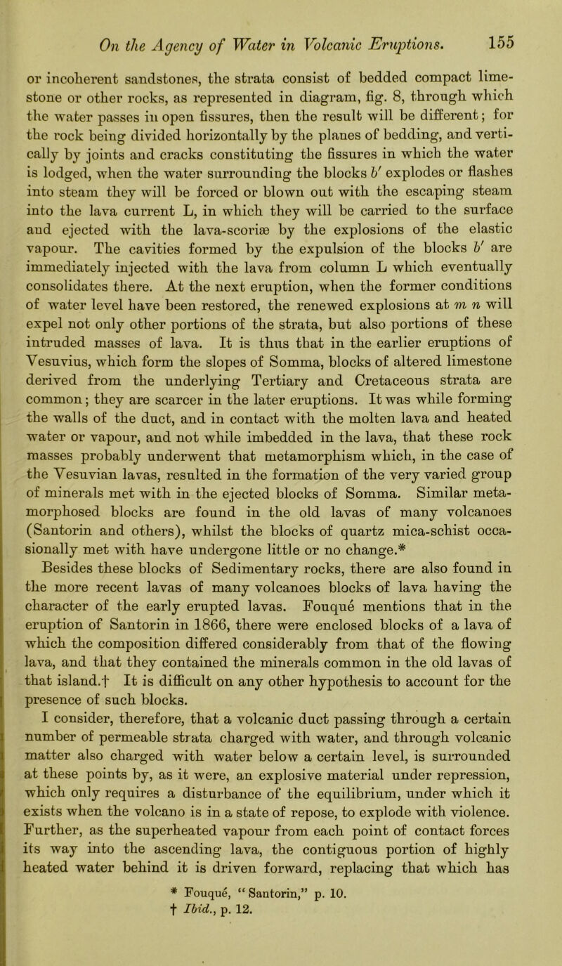 or incoherent sandstones, the strata consist of bedded compact lime- stone or other rocks, as represented in diagram, fig. 8, through which the water passes in open fissures, then the result will be different; for the rock being divided horizontally by the planes of bedding, and verti- cally by joints and cracks constituting the fissures in which the water is lodged, when the water surrounding the blocks b' explodes or flashes into steam they will be forced or blown out with the escaping steam into the lava current L, in which they will be carried to the surface aud ejected with the lava-scorise by the explosions of the elastic vapour. The cavities formed by the expulsion of the blocks V are immediately injected with the lava from column L which eventually consolidates there. At the next eruption, when the former conditions of water level have been restored, the renewed explosions at m n will expel not only other portions of the strata, but also portions of these intruded masses of lava. It is thus that in the earlier eruptions of Vesuvius, which form the slopes of Somma, blocks of altered limestone derived from the underlying Tertiary and Cretaceous strata are common; they are scarcer in the later eruptions. It was while forming the walls of the duct, and in contact with the molten lava and heated water or vapour, and not while imbedded in the lava, that these rock masses probably underwent that metamorphism which, in the case of the Vesuvian lavas, resulted in the formation of the very varied group of minerals met with in the ejected blocks of Somma. Similar meta- morphosed blocks are found in the old lavas of many volcanoes (Santorin and others), whilst the blocks of quartz mica-schist occa- sionally met with have undergone little or no change.* Besides these blocks of Sedimentary rocks, there are also found in the more recent lavas of many volcanoes blocks of lava having the character of the early erupted lavas. Fouque mentions that in the eruption of Santorin in 1866, there were enclosed blocks of a lava of which the composition differed considerably from that of the flowing lava, and that they contained the minerals common in the old lavas of that island.f It is difficult on any other hypothesis to account for the presence of such blocks. I consider, therefore, that a volcanic duct passing through a certain number of permeable strata charged with water, and through volcanic matter also charged with water below a certain level, is surrounded at these points by, as it were, an explosive material under repression, which only requires a disturbance of the equilibrium, under which it exists when the volcano is in a state of repose, to explode with violence. Further, as the superheated vapour from each point of contact forces its way into the ascending lava, the contiguous portion of highly heated water behind it is driven forward, replacing that which has * Fouque, “ Santorin,” p. 10. f Ibid., p. 12.