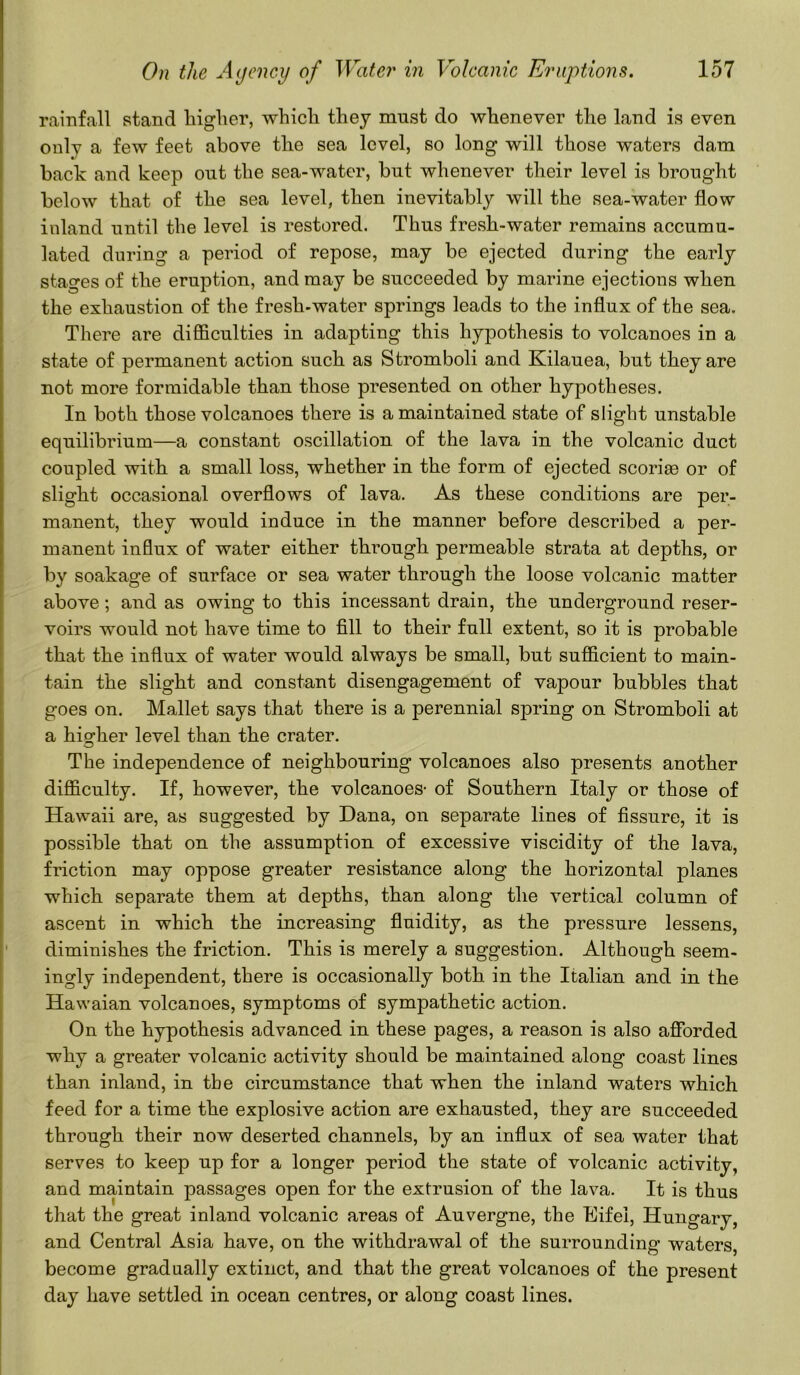 rainfall stand higher, which they must do whenever the land is even only a few feet above the sea level, so long will those waters dam back and keep out the sea-water, hut whenever their level is brought below that of the sea level, then inevitably will the sea-water flow inland until the level is restored. Thus fresh-water remains accumu- lated during a period of repose, may be ejected during the early stages of the eruption, and may be succeeded by marine ejections when the exhaustion of the fresh-water springs leads to the influx of the sea. There are difficulties in adapting this hypothesis to volcanoes in a state of permanent action such as Stromboli and Kilauea, but they are not more formidable than those presented on other hypotheses. In both those volcanoes there is a maintained state of slight unstable equilibrium—a constant oscillation of the lava in the volcanic duct coupled with a small loss, whether in the form of ejected scoriee or of slight occasional overflows of lava. As these conditions are per- manent, they would induce in the manner before described a per- manent influx of water either through permeable strata at depths, or by soakage of surface or sea water through the loose volcanic matter above; and as owing to this incessant drain, the underground reser- voirs would not have time to fill to their full extent, so it is probable that the influx of water would always be small, but sufficient to main- tain the slight and constant disengagement of vapour bubbles that goes on. Mallet says that there is a perennial spring on Stromboli at a higher level than the crater. The independence of neighbouring volcanoes also presents another difficulty. If, however, the volcanoes- of Southern Italy or those of Hawaii are, as suggested by Dana, on separate lines of fissure, it is possible that on the assumption of excessive viscidity of the lava, friction may oppose greater resistance along the horizontal planes which separate them at depths, than along the vertical column of ascent in which the increasing fluidity, as the pressure lessens, diminishes the friction. This is merely a suggestion. Although seem- ingly independent, there is occasionally both in the Italian and in the Hawaian volcanoes, symptoms of sympathetic action. On the hypothesis advanced in these pages, a reason is also afforded why a greater volcanic activity should be maintained along coast lines than inland, in tbe circumstance that when the inland waters which feed for a time the explosive action are exhausted, they are succeeded through their now deserted channels, by an influx of sea water that serves to keep up for a longer period the state of volcanic activity, and maintain passages open for the extrusion of the lava. It is thus that the great inland volcanic areas of Auvergne, the Eifei, Hungary, and Central Asia have, on the withdrawal of the surrounding waters, become gradually extinct, and that the great volcanoes of the present day have settled in ocean centres, or along coast lines.