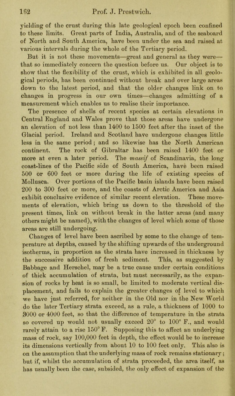 yielding of the crust during this late geological epoch been confined to these limits. Great parts of India, Australia, and of the seaboard of North and South America, have been under the sea and raised at various intervals during the whole of the Tertiary period. But it is not these movements—great and general as they were— that so immediately concern the question before us. Our object is to show that the flexibility of the crust, which is exhibited in all geolo- gical periods, has been continued without break and over large areas down to the latest period, and that the older changes link on to, changes in progress in our own times—changes admitting of a measurement which enables us to realise their importance. The presence of shells of recent species at certain elevations in Central England and Wales prove that those areas have undergone an elevation of not less than 1400 to 1500 feet after the inset of the Glacial period. Ireland and Scotland have undergone changes little less in the same period ; and so likewise has the North American continent. The rock of Gibraltar has been raised 1400 feet or more at even a later period. The massif of Scandinavia, the long coast-lines of the Pacific side of South America, have been raised 500 or 600 feet or more during the life of existing species of Mollusca. Over portions of the Pacific basin islands have been raised 200 to 300 feet or more, and the coasts of Arctic America and Asia exhibit conclusive evidence of similar recent elevation. These move- ments of elevation, which bring us down to the threshold of the present times, link on without break in the latter areas (and many others might be named), with the changes of level which some of those areas are still undergoing. Changes of level have been ascribed by some to the change of tem- perature at depths, caused by the shifting upwards of the underground isotherms, in proportion as the strata have increased in thickness by the successive addition of fresh sediment. This, as suggested by Babbage and Herschel, may be a true cause under certain conditions of thick accumulation of strata, but must necessarily, as the expan- sion of rocks by heat is so small, be limited to moderate vertical dis- placement, and fails to explain the greater changes of level to which we have just referred, for neither in the Old nor in the New World do the later Tertiary strata exceed, as a rule, a thickness of 1000 to 3000 or 4000 feet, so that the difference of temperature in the strata so covered up would not usually exceed 20° to 100° F., and would rarely attain to a rise 150° F, Supposing this to affect an underlying mass of rock, say 100,000 feet in depth, the effect would be to increase its dimensions vertically from about 10 to 100 feet only. This also is on the assumption that the underlying mass of rock remains stationary; but if, whilst the accumulation of strata proceeded, the area itself, as has usually been the case, subsided, the only effect of expansion of the