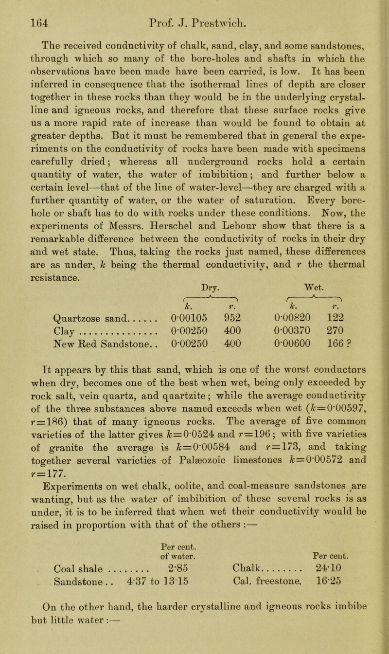 The received conductivity of chalk, sand, clay, and some sandstones, through which so many of the bore-holes and shafts in which the observations have been made have been carried, is low. It has been inferred in consequence that the isothermal lines of depth are closer together in these rocks than they would be in the underlying crystal- line and igneous rocks, and therefore that these surface rocks give us a more rapid rate of increase than would be found to obtain at greater depths. But it must be remembered that in general the expe- riments on the conductivity of rocks have been made with specimens carefully dried; whereas all underground rocks hold a certain quantity of water, the water of imbibition; and further below a certain level—that of the line of water-level—they are charged with a further quantity of water, or the water of saturation. Every bore- hole or shaft has to do with rocks under these conditions. Now, the experiments of Messrs. Herschel and Lebour show that there is a remarkable difference between the conductivity of rocks in their dry and wet state. Thus, taking the rocks just named, these differences are as under, h being the thermal conductivity, and r the thermal resistance. Dry. Wet. k. r. Jc. r. Quartzose sand 0'00105 952 0-00820 122 Clay 0-00250 400 0-00370 270 New Bed Sandstone.. 0-00250 400 0*00600 166 ? It appears by tbis that sand, which is one of the worst conductors when dry, becomes one of the best when wet, being only exceeded by rock salt, vein quartz, and quartzite; while the average conductivity of the three substances above named exceeds when wet (& = 0*00597, r = 186) that of many igneous rocks. The average of five common varieties of the latter gives & = 0‘0524 and 196; with five varieties of granite the average is & = 000584 and r=173, and taking together several varieties of Palasozoic limestones & = 000572 and r=177. Experiments on wet chalk, oolite, and coal-measure sandstones are wanting, but as the water of imbibition of these several rocks is as under, it is to be inferred that when wet their conductivity would be raised in proportion with that of the others :— Per cent. of water. Per cent. Coal shale 2’85 Chalk 24-10 Sandstone.. 437 to 1315 Cal. freestone. 16-25 On the other band, the harder crystalline and igneous rocks imbibe but little water :—