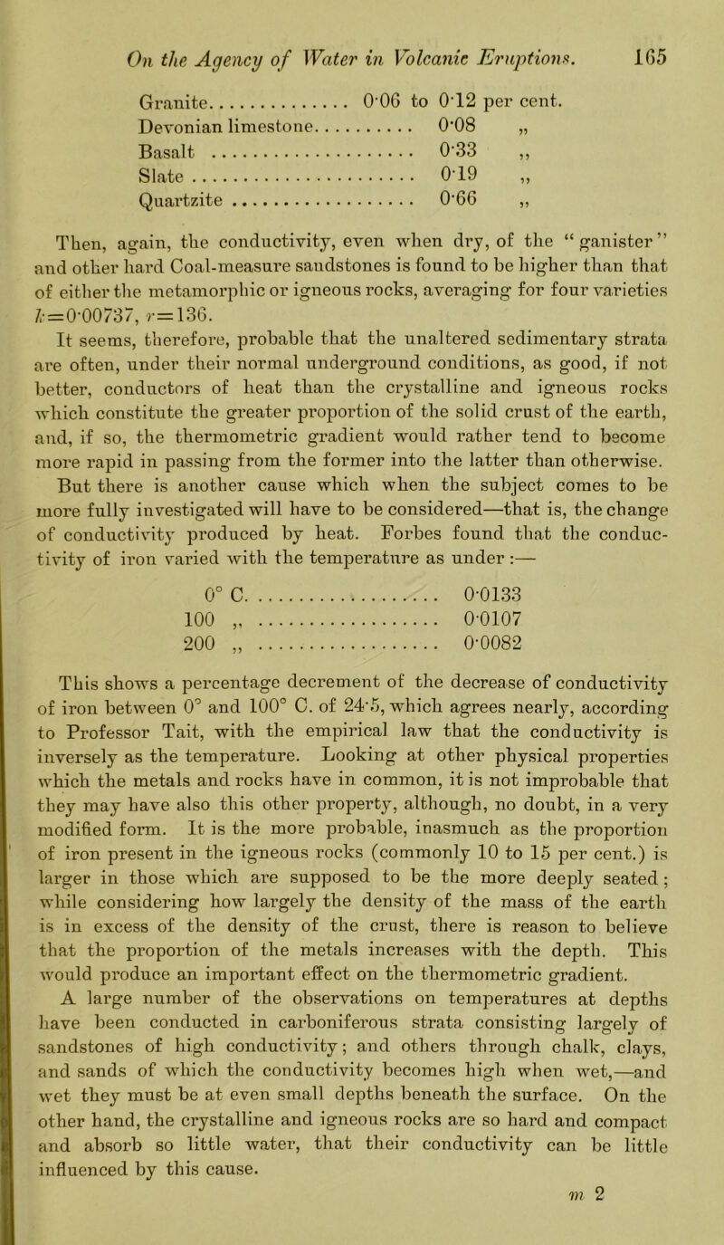 Granite Devonian limestone Basalt Slate Quartzite O’OG to 0'12 per cent. 0*08 0-33 019 0-66 99 99 99 99 Then, again, the conductivity, even when dry, of the “ganister” and other hard Coal-measure sandstones is found to be higher than that of either the metamorphic or igneous rocks, averaging for four varieties =0 00737, r=13G. It seems, therefore, probable that the unaltered sedimentary strata are often, under their normal underground conditions, as good, if not better, conductors of heat than the crystalline and igneous rocks which constitute the greater proportion of the solid crust of the earth, and, if so, the thermometric gradient would rather tend to become more rapid in passing from the former into the latter than otherwise. But there is another cause which when the subject comes to be more fully investigated will have to be considered—that is, the change of conductivity produced by heat. Forbes found that the conduc- tivity of iron varied with the temperature as under :— 0° C 0-0133 100 0-0107 200 „ 0-0082 This shows a percentage decrement of the decrease of conductivity of iron between 0° and 100° C. of 24'5, which agrees nearly, according to Professor Tait, with the empirical law that the conductivity is inversely as the temperature. Looking at other physical properties which the metals and rocks have in common, it is not improbable that they may have also this other property, although, no doubt, in a very modified form. It is the more probable, inasmuch as the proportion of iron present in the igneous rocks (commonly 10 to 15 per cent.) is larger in those which are supposed to be the more deeply seated ; while considering how largely the density of the mass of the earth is in excess of the density of the crust, there is reason to believe that the proportion of the metals increases with the depth. This would produce an important effect on the thermometric gradient. A large number of the observations on temperatures at depths have been conducted in carboniferous strata consisting largely of sandstones of high conductivity; and others through chalk, clays, and sands of which the conductivity becomes high when wet,—and wet they must be at even small depths beneath the surface. On the other hand, the crystalline and igneous rocks are so hard and compact and absorb so little water, that their conductivity can be little influenced by this cause. m 2