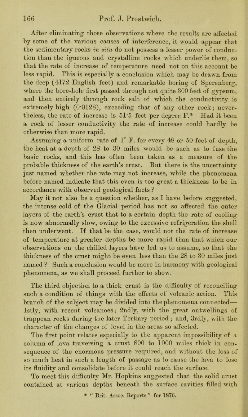 After eliminating those observations where the results are affected by some of the various causes of interference, it would appear that the sedimentary rocks in situ do not possess a lesser power of conduc- tion than the igneous and crystalline rocks which underlie them, so that the rate of increase of temperature need not on this account be less rapid. This is especially a conclusion which may be drawn from the deep (4172 English feet) and remarkable boring of Sperenberg, where the bore-hole first passed through not quite 300 feet of gypsum, and then entirely through rock salt of which the conductivity is extremely high (0-0128), exceeding that of any other rock; never- theless, the rate of increase is 51'5 feet per degree F.# Had it been a rock of lesser conductivity the rate of increase could hardly be otherwise than more rapid. Assuming a uniform rate of 1° F. for every 48 or 50 feet of depth, the heat at a depth of 28 to 30 miles would be such as to fuse the basic rocks, and this has often been taken as a measure of the probable thickness of the earth’s crust. But there is the uncertainty just named whether the rate may not increase, while the phenomena before named indicate that this even is too great a thickness to be in accordance with observed geological facts ? May it not also be a question whether, as I have before suggested, the intense cold of the Glacial period has not so affected the outer layers of the earth’s crust that to a certain depth the rate of cooling is now abnormally slow, owing to the excessive refrigeration the shell then underwent. If that be the case, would not the rate of increase of temperature at greater depths be more rapid than that which our observations on the chilled layers have led us to assume, so that the thickness of the crust might be even less than the 28 to 30 miles just named ? Such a conclusion would be more in harmony with geological phenomena, as we shall proceed further to show. The third objection to a thick crust is the difficulty of reconciling such a condition of things with the effects of volcanic action. This branch of the subject may be divided into the phenomena connected— lstly, with recent volcanoes ; 2ndly, with the great outwellings of trappean rocks during the later Tertiary period ; and, 3rdly, with the character of the changes of level in the areas so affected. The first point relates especially to the apparent impossibility of a column of lava traversing a crust 800 to 1000 miles thick in con- sequeuce of the enormous pressure required, and without the loss of so much heat in such a length of passage as to cause the lava to lose its fluidity and consolidate before it could reach the surface. To meet this difficulty Mr. Hopkins suggested that the solid crust contained at various depths beneath the surface cavities filled with * “ Brit. Assoc. Reports ” for 1876.