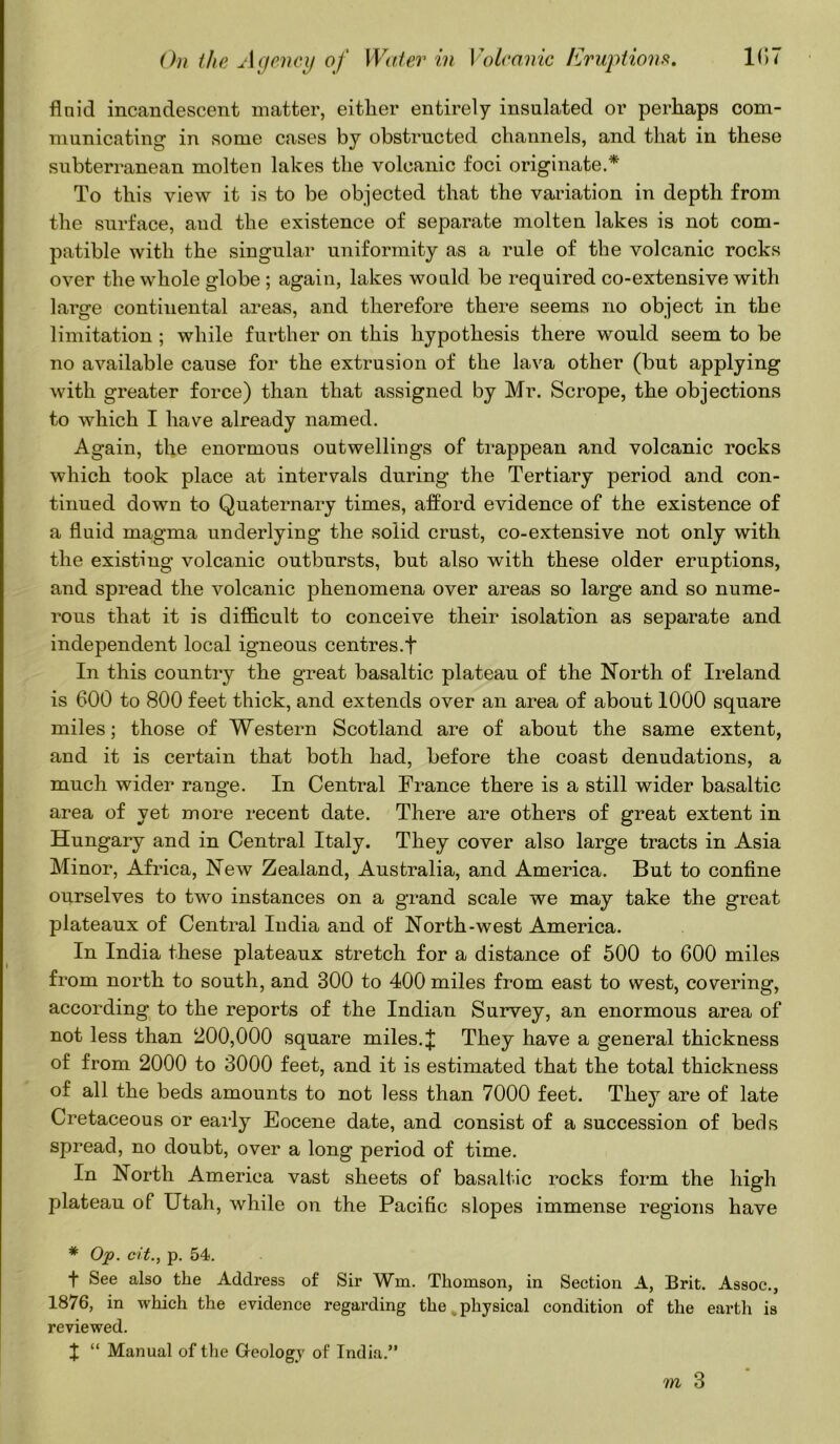 flnid incandescent matter, either entirely insulated or perhaps com- municating in some cases by obstructed channels, and that in these subterranean molten lakes the volcanic foci originate.* To this view it is to be objected that the variation in depth from the surface, aud the existence of separate molten lakes is not com- patible with the singular uniformity as a rule of the volcanic rocks over the whole globe ; again, lakes would be required co-extensive with large continental areas, and therefore there seems no object in the limitation ; while further on this hypothesis there would seem to be no available cause for the extrusion of the lava other (but applying with greater force) than that assigned by Mr. Scrope, the objections to which I have already named. Again, the enormous outwellings of trappean and volcanic rocks which took place at intervals during the Tertiary period and con- tinued down to Quaternary times, afford evidence of the existence of a fluid magma underlying the solid crust, co-extensive not only with the existing volcanic outbursts, but also with these older eruptions, and spread the volcanic phenomena over areas so large and so nume- rous that it is difficult to conceive their isolation as separate and independent local igneous centres.f In this country the great basaltic plateau of the North of Ireland is 600 to 800 feet thick, and extends over an area of about 1000 square miles; those of Western Scotland are of about the same extent, and it is certain that both had, before the coast denudations, a much wider range. In Central France there is a still wider basaltic area of yet more recent date. There are others of great extent in Hungary and in Central Italy. They cover also large tracts in Asia Minor, Africa, New Zealand, Australia, and America. But to confine ourselves to two instances on a grand scale we may take the great plateaux of Central India and of North-west America. In India these plateaux stretch for a distance of 500 to 600 miles from north to south, and 300 to 400 miles from east to west, covering, according to the reports of the Indian Survey, an enormous area of not less than 200,000 square miles. J They have a general thickness of from 2000 to 3000 feet, and it is estimated that the total thickness of all the beds amounts to not less than 7000 feet. They are of late Cretaceous or early Eocene date, and consist of a succession of beds spread, no doubt, over a long period of time. In North America vast sheets of basaltic rocks form the high plateau of Utah, while ou the Pacific slopes immense regions have * Op. cit., p. 54. t See also the Address of Sir Win. Thomson, in Section A, Brit. Assoc., 1876, in which the evidence regarding the physical condition of the earth is reviewed. I “ Manual of the Geology of India.”