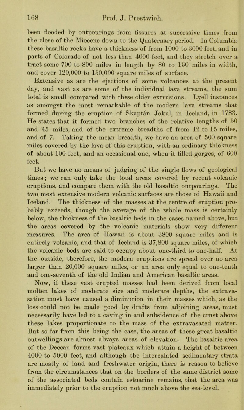 been flooded by outpourings from fissures at successive times from the close of the Miocene dowji to the Quaternary period. In Columbia these basaltic rocks have a thickness of from 1000 to 3000 feet, and in parts of Colorado of not less than 4000 feet, and they stretch over a tract some 700 to 800 miles in length by 80 to 150 miles in width, and cover 120,000 to 150,000 square miles of surface. Extensive as are the ejections of some volcanoes at the present day, and vast as are some of the individual lava streams, the sum total is small compared with these older extrusions. Lyell instances as amongst the most remarkable of the modern lava streams that formed during the eruption of Skaptan Jokul, in Iceland, in 1783. He states that it formed two branches of the relative lengths of 50 and 45 miles, and of the extreme breadths of from 12 to 15 miles, and of 7. Taking the mean breadth, we have an area of 500 square miles covered by the lava of this eruption, with an ordinary thickness of about 100 feet, and an occasional one, when it filled gorges, of 600 feet. But we have no means of judging of the single flows of geological times; we can only take the total areas covered by recent volcanic eruptions, and compare them with the old basaltic outpourings. The two most extensive modern volcanic surfaces are those of Hawaii and Iceland. The thickness of the masses at the centre of eruption pro- bably exceeds, though the average of the whole mass is certainly below, the thickness of the basaltic beds in the cases named above, but the areas covered by the volcanic materials show very different measures. The area of Hawaii is about 3800 square miles and is entirely volcanic, and that of Iceland is 37,800 square miles, of which the volcanic beds are said to occupy about one-third to one-half. At the outside, therefore, the modern eruptions are spread over no area larger than 20,000 square miles, or an area only equal to one-tenth and one-seventh of the old Indian and American basaltic areas. Now, if these vast erupted masses had been derived from local molten lakes of moderate size and moderate depths, the extrava- sation must have caused a diminution in their masses which, as the loss could not be made good by drafts from adjoining areas, must necessarily have led to a caving in and subsidence of the crust above these lakes proportionate to the mass of the extravasated matter. But so far from this being the case, the areas of these great basaltic outwellings are almost always areas of elevation. The basaltic area of the Deccan forms vast plateaux which attain a height of between 4000 to 5000 feet, and although the intercalated sedimentary strata are mostly of land and freshwater origin, there is reason to believe from the circumstances that on the borders of the same district some of the associated beds contain estuarine remains, that the area was immediately prior to the eruption not much above the sea-level.