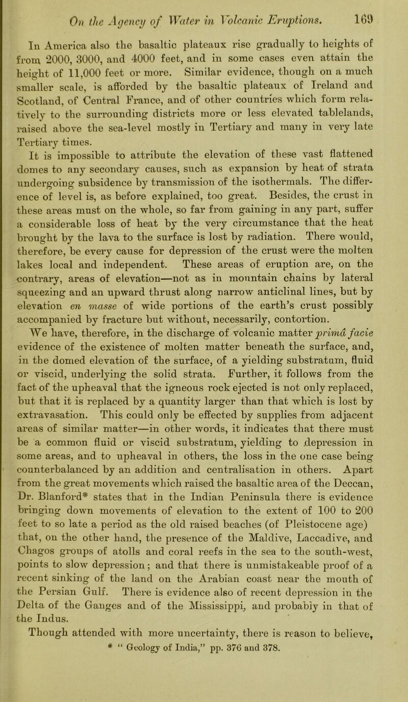 In America also the basaltic plateaux rise gradually to heights of from 2000, 3000, and 4000 feet, and in some cases even attain the height of 11,000 feet or more. Similar evidence, though on a much smaller scale, is afforded by the basaltic plateaux of Ireland and Scotland, of Central France, and of other countries which form rela- tively to the surrounding districts more or less elevated tablelands, raised above the sea-level mostly in Tertiary and many in very late Tertiary times. It is impossible to attribute the elevation of these vast flattened domes to any secondary causes, such as expansion by heat of strata undergoing subsidence by transmission of the isothermals. The differ- ence of level is, as before explained, too great. Besides, the crust in these areas must on the whole, so far from gaining in any part, suffer a considerable loss of heat by the very circumstance that the heat brought by the lava to the surface is lost by radiation. There would, therefore, be every cause for depression of the crust were the molten lakes local and independent. These areas of eruption are, on the contrary, areas of elevation—not as in mountain chains by lateral squeezing and an upward thrust along narrow anticlinal lines, but by elevation en masse of wide portions of the earth’s crust possibly accompanied by fracture but without, necessarily, contortion. We have, therefore, in the discharge of volcanic matter prima facie evidence of the existence of molten matter beneath the surface, and, in the domed elevation of the surface, of a yielding substratum, fluid or viscid, underlying the solid strata. Further, it follows from the fact of the upheaval that the igneous rock ejected is not only replaced, but that it is replaced by a quantity larger than that which is lost by extravasation. This could only be effected by supplies from adjacent areas of similar matter—in other words, it indicates that there must be a common fluid or viscid substratum, yielding to depression in some areas, and to upheaval in others, the loss in the one case being • counterbalanced by an addition and centralisation in others. Apart from the great movements which raised the basaltic area of the Deccan, Dr. Blanford* states that in the Indian Peninsula there is evidence bringing down movements of elevation to the extent of 100 to 200 feet to so late a period as the old raised beaches (of Pleistocene age) that, on the other hand, the presence of the Maidive, Laccadive, and Ohagos groups of atolls and coral reefs in the sea to the south-west, points to slow depression; and that there is unmistakeable proof of a recent sinking of the land on the Arabian coast near the mouth of the Persian Gulf. There is evidence also of recent depression in the Delta of the Ganges and of the Mississippi, and probably in that of the Indus. Though attended with more uncertainty, there is reason to believe, # “ Geology of India,” pp. 376 and 378.
