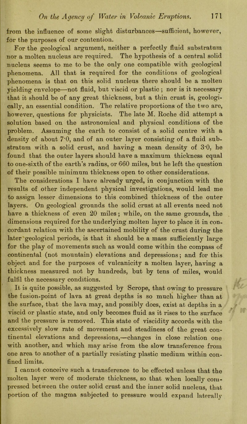 from the influence of some slight disturbances—sufficient, however, for the purposes of our contention. For the geological argument, neither a perfectly fluid substratum nor a molten nucleus are required. The hypothesis of a central solid nucleus seems to me to be the only one compatible with geological phenomena. All that is required for the conditions of geological phenomena is that on this solid nucleus there should be a molten yielding envelope—not fluid, but viscid or plastic ; nor is it necessary that it should be of any great thickness, but a thin crust is, geologi- cally, an essential condition. The relative proportions of the two are, however, questions for physicists. The late M. Roche did attempt a solution based on the astronomical and physical conditions of the problem. Assuming the earth to consist of a solid centre with a density of about 7*0, and of an outer layer consisting of a fluid sub- stratum with a solid crust, and having a mean density of 3’0. he found that the outer layers should have a maximum thickness equal to one-sixth of the earth’s radius, or 660 miles, but he left the question of their possible minimum thickness open to other considerations. The considerations I have already urged, in conjunction with the results of other independent physical investigations, would lead me to assign lesser dimensions to this combined thickness of the outer layers. On geological grounds the solid crust at all events need not have a thickness of even 20 miles ; while, on the same grounds, the dimensions required for the underlying molten layer to place it in con- cordant relation with the ascertained mobility of the crust during the later geological periods, is that it should be a mass sufficiently large for the play of movements such as would come within the compass of continental (not mountain) elevations and depressions; and for this object and for the purposes of vulcanicity a molten layer, having a thickness measured not by hundreds, but by tens of miles, would fulfil the necessary conditions. It is quite possible, as suggested by Scrope, that owing to pressure the fusion-point of lava at great depths is so much higher than at the surface, that the lava may, and possibly does, exist at depths in a viscid or plastic state, and only becomes fluid as it rises to the surface and the pressure is removed. This state of viscidity accords with the excessively slow rate of movement and steadiness of the great con- tinental elevations and depressions,—changes in close relation one with another, and which may arise from the slow transference from one area to another of a partially resisting plastic medium within con- fined limits. I cannot conceive such a transference to be effected unless that the molten layer were of moderate thickness, so that when locally com- pressed between the outer solid crust and the inner solid nucleus, that portion of the magma subjected to pressure would expand laterally