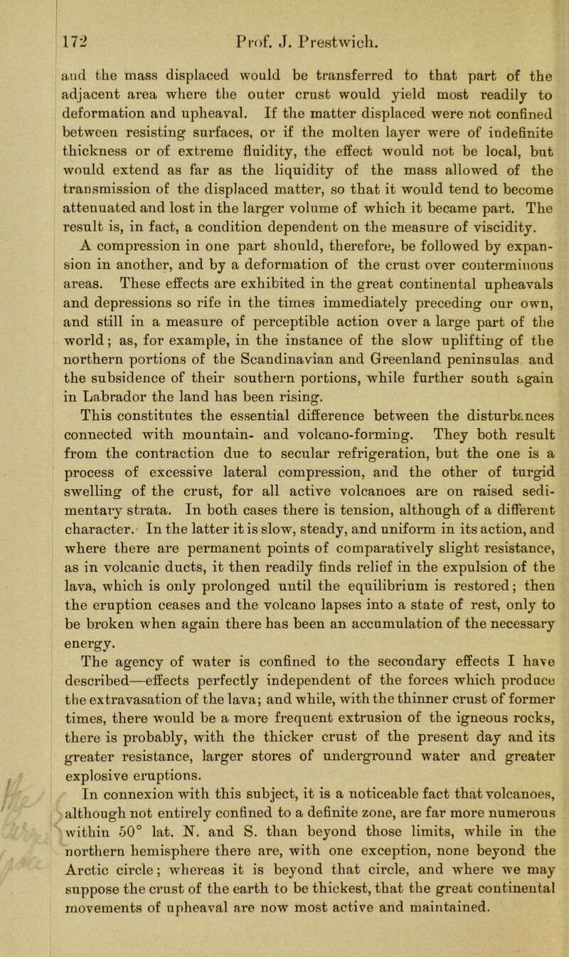and the mass displaced would be transferred to that part of the adjacent area where the outer crust would yield most readily to deformation and upheaval. If the matter displaced were not confined between resisting surfaces, or if the molten layer were of indefinite thickness or of extreme fluidity, the effect would not be local, but would extend as far as the liquidity of the mass allowed of the transmission of the displaced matter, so that it would tend to become attenuated and lost in the larger volume of which it became part. The result is, in fact, a condition dependent on the measure of viscidity. A compression in one part should, therefore, be followed by expan- sion in another, and by a deformation of the crust over conterminous areas. These effects are exhibited in the great continental upheavals and depressions so rife in the times immediately preceding our own, and still in a measure of perceptible action over a large part of the world; as, for example, in the instance of the slow uplifting of the northern portions of the Scandinavian and Greenland peninsulas and the subsidence of their southern portions, while further south again in Labrador the land has been rising. This constitutes the essential difference between the disturbances connected with mountain- and volcano-forming. They both result from the contraction due to secular refrigeration, but the one is a process of excessive lateral compression, and the other of turgid swelling of the crust, for all active volcanoes are on raised sedi- mentary strata. In both cases there is tension, although of a different character. In the latter it is slow, steady, and uniform in its action, and where there are permanent points of comparatively slight resistance, as in volcanic ducts, it then readily finds relief in the expulsion of the lava, which is only prolonged until the equilibrium is restored; then the eruption ceases and the volcano lapses into a state of rest, only to be broken when again there has been an accumulation of the necessary energy. The agency of water is confined to the secondary effects I have described—effects perfectly independent of the forces which produce the extravasation of the lava; and while, with the thinner crust of former times, there would be a more frequent extrusion of the igneous rocks, there is probably, with the thicker crust of the present day and its greater resistance, larger stores of underground water and greater explosive eruptions. In connexion with this subject, it is a noticeable fact that volcanoes, although not entirely confined to a definite zone, are far more numerous within 50° lat. N. and S. than beyond those limits, while in the northern hemisphere there are, with one exception, none beyond the Arctic circle; whereas it is beyond that circle, and where we may suppose the crust of the earth to be thickest, that the great continental movements of upheaval are now most active and maintained.
