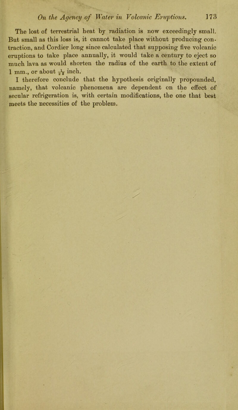 The lost of terrestrial heat by radiation is now exceedingly small. But small as this loss is, it cannot take place without producing con- traction, and Cordier long since calculated that supposing five volcanic eruptions to take place annually, it would take a century to eject so much lava as would shorten the radius of the earth to the extent of 1 mm., or about inch. I therefore conclude that the hypothesis originally propounded, namely, that volcanic phenomena are dependent on the effect of secular refrigeration is, with certain modifications, the one that best meets the necessities of the problem.