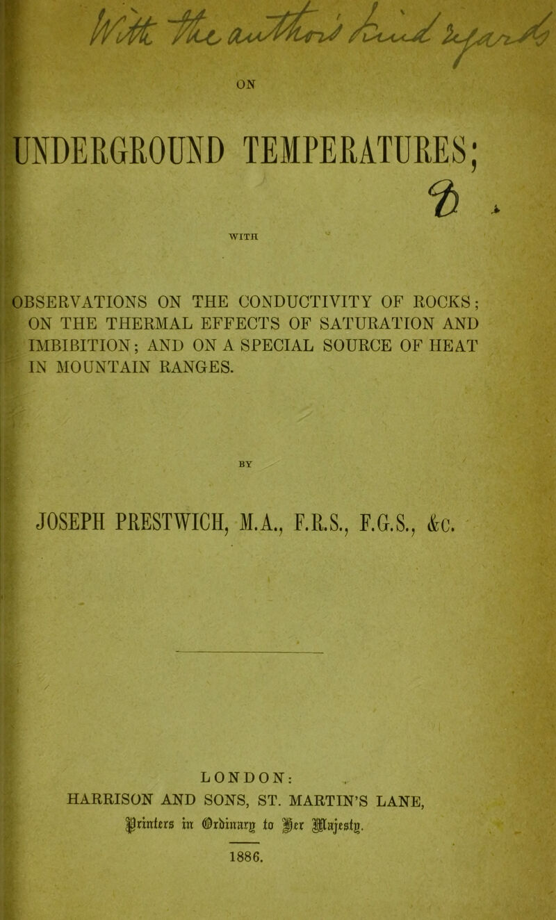 r ON UNDERGROUND TEMPERATURES; % WITH OBSERVATIONS ON THE CONDUCTIVITY OF ROCKS; ON THE THERMAL EFFECTS OF SATURATION AND IMBIBITION; AND ON A SPECIAL SOURCE OF HEAT IN MOUNTAIN RANGES. BY / JOSEPH PRESTWICK, M.A., F.R.S., F.G.S., &c. LONDON: HARRISON AND SONS, ST. MARTIN’S LANE, ^rtnRrs in tftbinarg lo Jjr Psjestg. 1886.