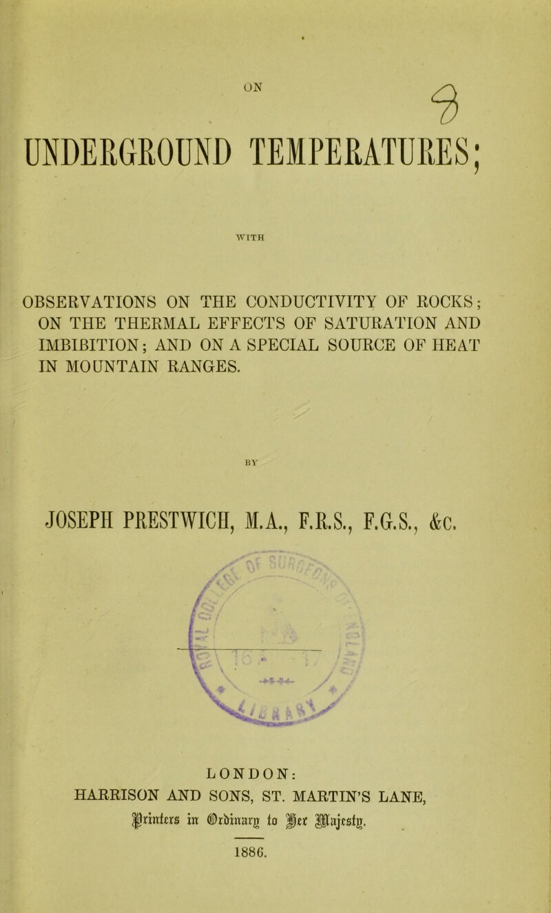 ON UNDERGROUND TEMPERATURES: WITH OBSERVATIONS ON THE CONDUCTIVITY OF ROCKS; ON THE THERMAL EFFECTS OF SATURATION AND IMBIBITION; AND ON A SPECIAL SOURCE OF HEAT IN MOUNTAIN RANGES. JOSEPH PRESTWICK, M.A., E.R.S., F.G.S., &c. F > i [. k- X V V LONDON: HARRISON AND SONS, ST. MARTIN’S LANE, JnitLrs in DrMztarg to