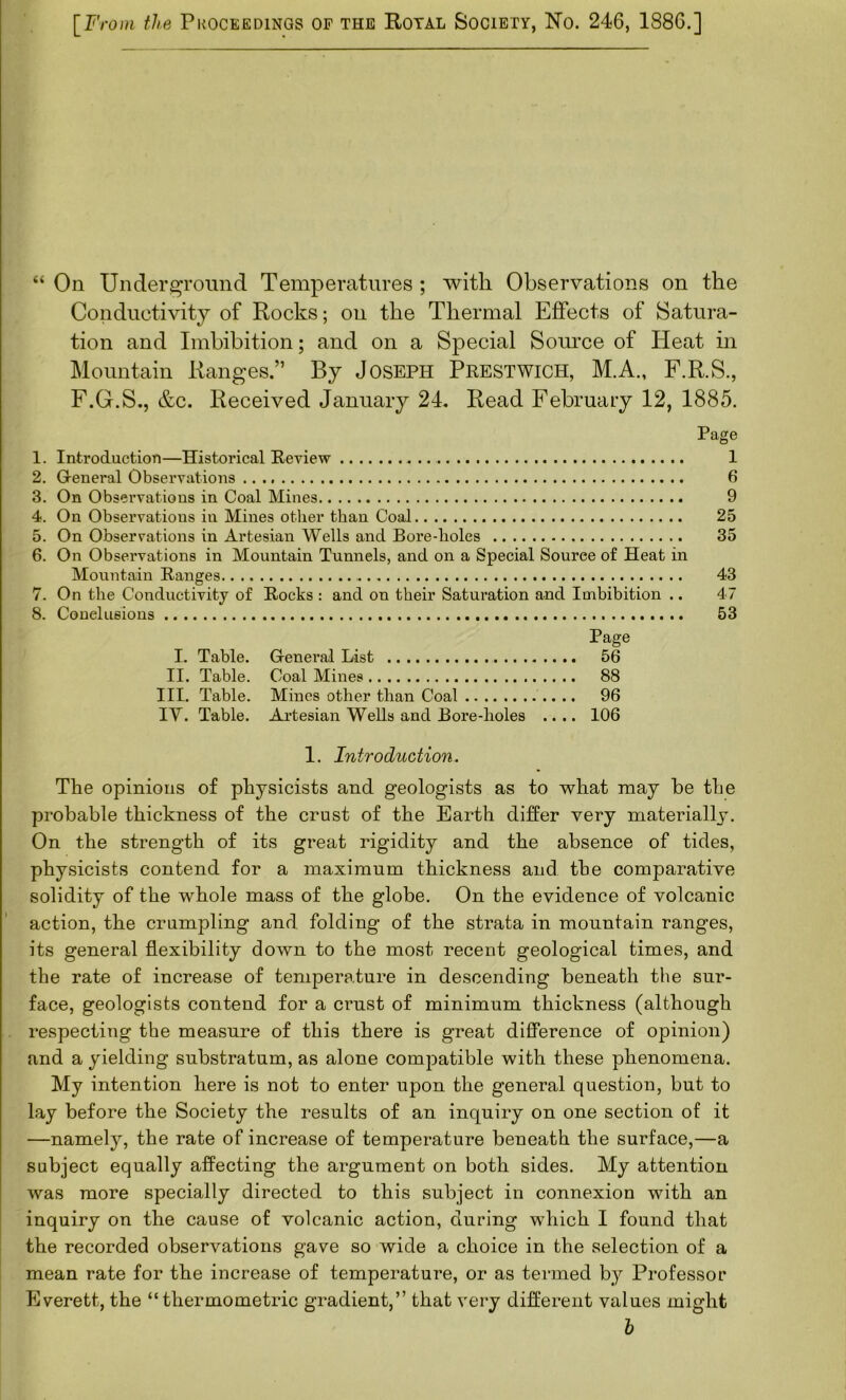 [F, -oni the PkOCEEDINGS OF THE ROTAL SOCIETY, No. 246, 1886.] “ On Under^^roimd Temperatures ; with Observations on the Conductivity of Rocks; on the Thermal Effects of Satura- tion and Imbibition; and on a Special Source of Heat in Mountain Ranges.” By Joseph Prestwich, M.A., F.R.S., F.G.S., &c. Received January 24. Read February 12, 1885. Page 1. Introduction—Historical Review 1 2. Greneral Observations 6 3. On Observations in Coal Mines 9 4. On Observations in Mines other than Coal 25 5. On Observations in Artesian Wells and Bore-holes 35 6. On Observations in Mountain Tunnels, and on a Special Source of Heat in Mountain Ranges 43 7. On the Conductivity of Rocks : and on their Saturation and Imbibition .. 47 8. Conelusious 53 Page I. Table. General List 56 II. Table. Coal Mines 88 III. Table. Mines other than Coal 96 IV. Table. Artesian Wells and Bore-lioles .... 106 1. Introduction. The opinions of physicists and geologists as to what may be the probable thickness of the crust of the Earth differ very niateriallj. On the strength of its great rigidity and the absence of tides, physicists contend for a maximum thickness and the comparative solidity of the whole mass of the globe. On the evidence of volcanic action, the crumpling and folding of the strata in mountain ranges, its general flexibility down to the most recent geological times, and the rate of increase of temperature in descending beneath the sur- face, geologists contend for a crust of minimum thickness (although respecting the measure of this there is great difference of opinion) and a yielding substratum, as alone compatible with these phenomena. My intention here is not to enter upon the general question, but to lay before the Society the results of an inquiry on one section of it —namely, the rate of increase of temperature beneath the surface,—a subject equally affecting the argument on both sides. My attention was more specially directed to this subject in connexion with an inquiry on the cause of volcanic action, during which I found that the recorded observations gave so wide a choice in the selection of a mean rate for the increase of temperature, or as termed by Professor Everett, the “thermometric gradient,” that very different values might b