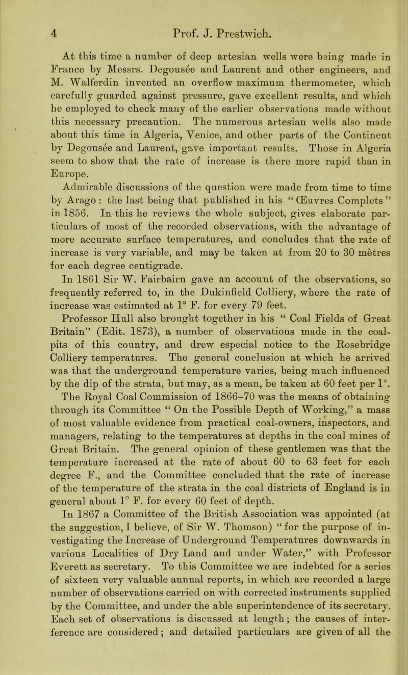 At this time a number of deep artesian wells were being- made in France by Messrs. Degousee and Laurent and other engineers, and M. Walferdin invented an overflow maximum thermometer, which carefully guarded against pressure, gave excellent results, and which he employed to check many of the earlier observations made without this necessary precaution. The numerous artesian wells also made about this time in Algeria, Venice, and other parts of the Continent by Degousee and Laurent, ga-ve important results. Those in Algeria seem to show that the rate of increase is there more rapid than in Europe. Admirable discussions of the question were made from time to time bj Arago : the last being that published in his “ CEuvres Complets ” in 1856. In-this he reviews the whole subject, gives elaborate par- ticulars of most of the recorded observations, with the advantage of more accurate surface temperatures, and concludes that the rate of increase is very variable, and may be taken at from 20 to 30 metres for each degree centigrade. In 1861 Sir W. Fairbairn gave an account of the observations, so frequently referred to, in the Dukinfield Colliery, where the rate of increase was estimated at 1° F. for every 79 feet. Professor Hull also brought together in his “ Coal Fields of Great Britain” (Edit. 1873), a number of observations made in the coal- pits of this country, and drew especial notice to the Rosebridge Colliery temperatures. The general conclusion at which he arrived was that the underground temperature varies, being much infl.uenced by the dip of the strata, but may, as a mean, be taken at 60 feet per 1°. The Royal Coal Commission of 1866-70 was the means of obtaining through its Committee “ On the Possible Depth of Working,” a mass of most valuable evidence from practical coal-owners, inspectors, and managers, relating to the temperatures at depths in the coal mines of Great Britain. The general opinion of these gentlemen was that the temperature increased at the rate of about 60 to 63 feet for each degree F., and the Committee concluded that the rate of increase of the temperature of the strata in the coal districts of England is in general about P F. for every 60 feet of depth. In 1867 a Committee of the British Association was appointed (at the suggestion, I believe, of Sir W. Thomson) “ for the purpose of in- vestigating the Increase of Underground Temperatures downwards in various Localities of Dry Land and under Water,” with Professor Everett as secretary. To this Committee we are indebted for a series of sixteen very valuable annual reports, in which are recorded a large number of observations carried on with corrected instruments supplied by the Committee, and under the able superintendence of its secretary. Each set of observations is discussed at length; the causes of inter- ference are considered; and detailed particulars are given of all the