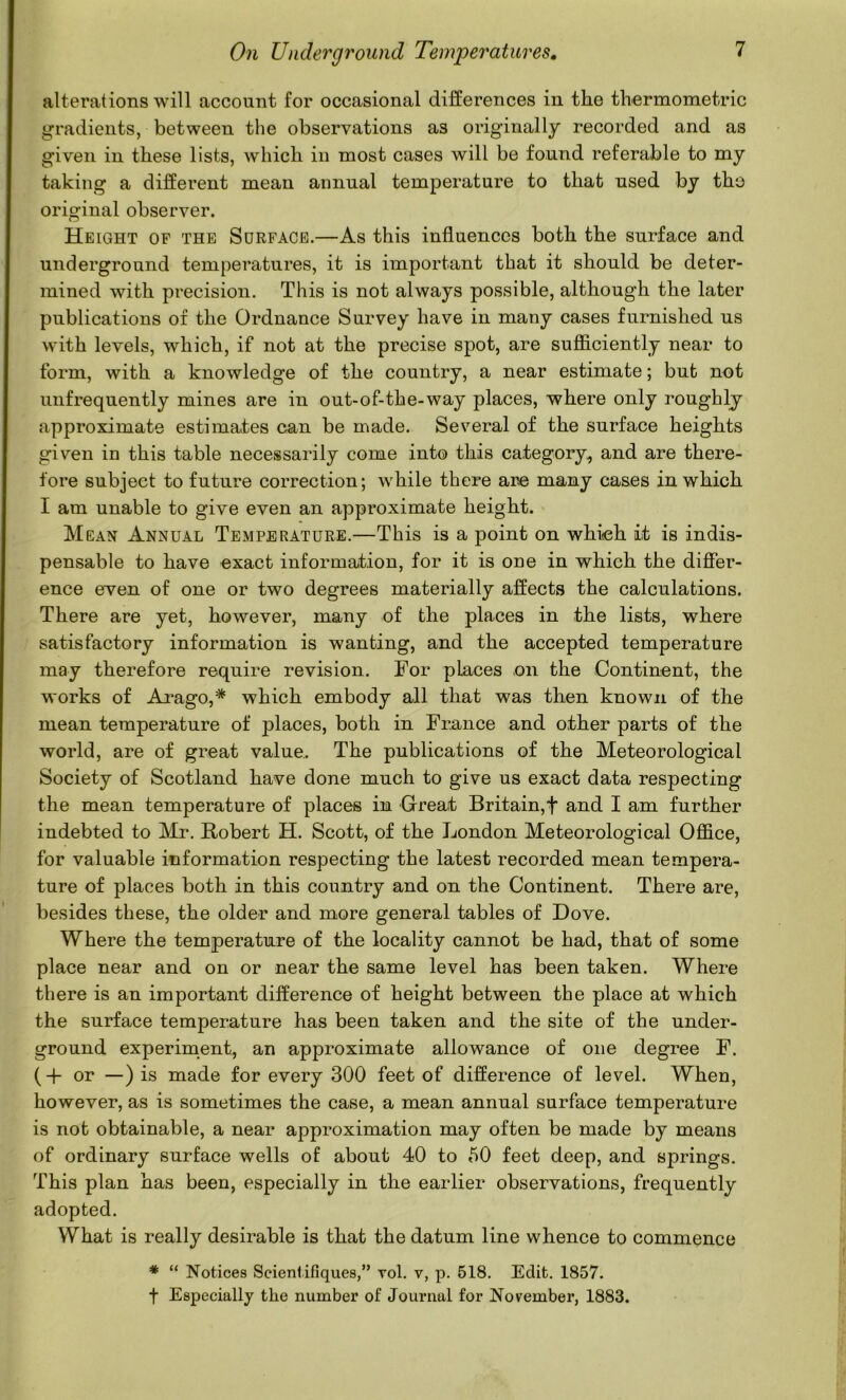 altercations will account for occasional differences in the thermometric gradients, between the observations as originally recorded and as given in these lists, which in most cases will be found referable to my taking a different mean annual temperature to that used by tho original observer. Height of the Surface.—As this influences both the surface and underground temperatures, it is important that it should be deter- mined with precision. This is not always possible, although the later publications of the Ordnance Survey have in many cases furnished us with levels, which, if not at the precise spot, are sufficiently near to form, with a knowledge of the country, a near estimate; but not unfrequently mines are in out-of-the-way places, where only roughly approximate estimates can be made. Several of the surface heights given in this table necessarily come into this category, and are there- fore subject to future correction; while there are many cases in which I am unable to give even an approximate height. Mean Annual Temperature.—This is a point on whieh it is indis- pensable to have exact information, for it is one in which the differ- ence ewen of one or two degrees materially affects the calculations. There are yet, however, many of the places in the lists, where satisfactory information is wanting, and the accepted temperature may therefore require revision. For places on the Continent, the works of Arago,* which embody all that was then known of the mean temperature of places, both in France and other parts of the world, are of great value. The publications of the Meteorological Society of Scotland have done much to give us exact data respecting the mean temperature of places in Great Britain,t and I am further indebted to Mr. Robert H. Scott, of the London Meteorological Office, for valuable information respecting the latest recorded mean tempera- ture of places both in this country and on the Continent. There are, besides these, the older and more general tables of Dove. Where the temperature of the locality cannot be had, that of some place near and on or near the same level has been taken. Where there is an important difference of height between the place at which the surface temperature has been taken and the site of the under- ground experiment, an approximate allowance of one degree F. (-H or —) is made for every 300 feet of difference of level. When, however, as is sometimes the case, a mean annual surface temperature is not obtainable, a near approximation may often be made by means of ordinary surface wells of about 40 to 50 feet deep, and springs. This plan has been, especially in the earlier observations, frequently adopted. What is really desirable is that the datum line whence to commence * “ Notices Seientifiques,” vol. v, p. 618. Edit. 1857. t Especially the number of Journal for November, 1883.