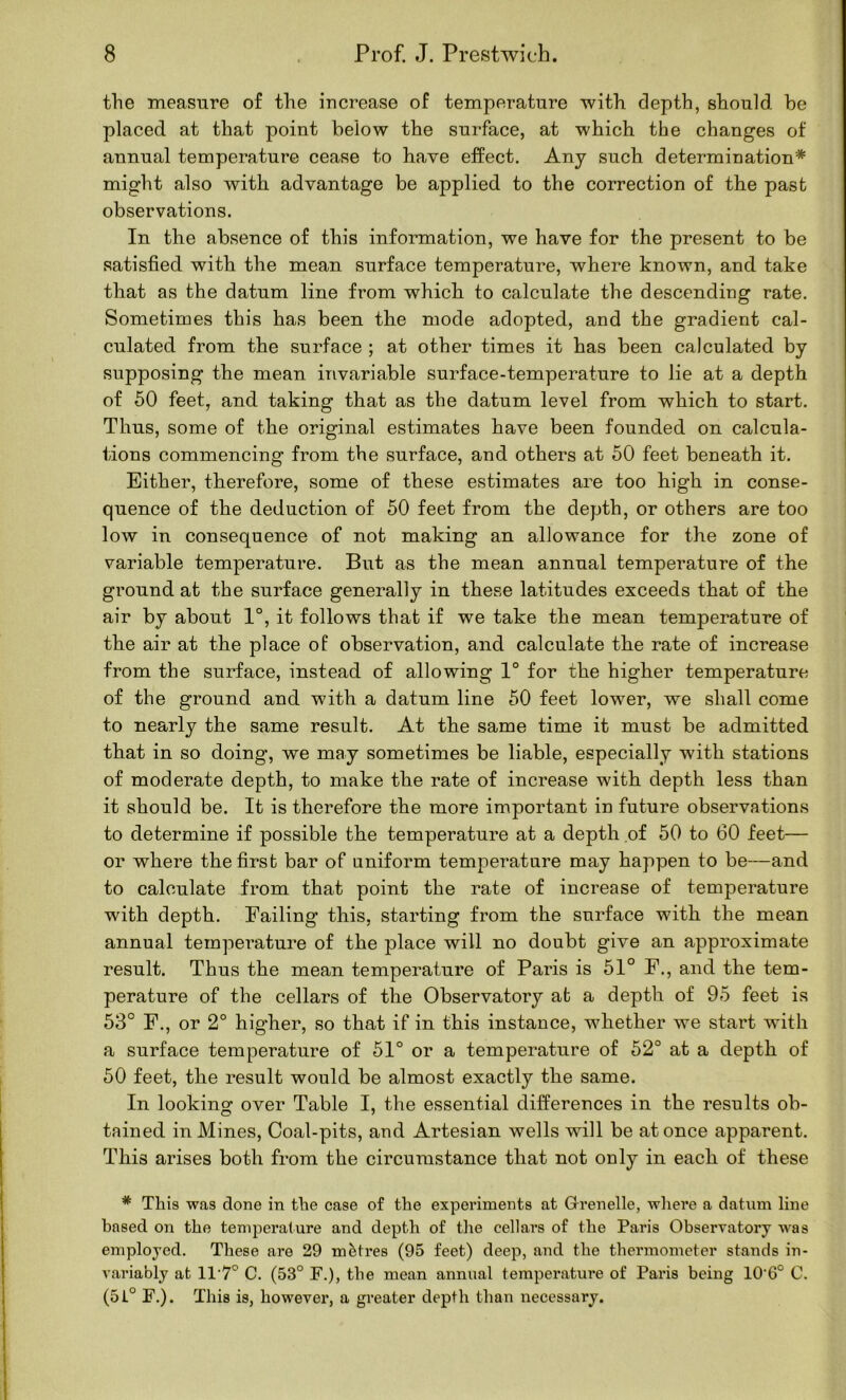 the measure of the iucrease of temperature with depth, should he placed at that point below the surface, at which the changes of annual temperature cease to have effect. Any such determination* might also with advantage be applied to the correction of the past observations. In the absence of this information, we have for the present to be satisfied with the mean surface temperature, where known, and take that as the datum line from which to calculate the descending rate. Sometimes this has been the mode adopted, and the gradient cal- culated from the surface ; at other times it has been calculated by supposing the mean invariable surface-temperature to lie at a depth of 50 feet, and taking that as the datum level from which to start. Thus, some of the original estimates have been founded on calcula- tions commencing from the surface, and others at 50 feet beneath it. Either, therefore, some of these estimates are too high in conse- quence of the deduction of 50 feet from the depth, or others are too low in consequence of not making an allowance for the zone of variable temperature. But as the mean annual temperature of the ground at the surface generally in these latitudes exceeds that of the air by about 1°, it follows that if we take the mean temperature of the air at the place of observation, and calculate the rate of increase from the surface, instead of allowing 1° for the higher temperature of the ground and with a datum line 50 feet lower, we shall come to nearly the same result. At the same time it must be admitted that in so doing, we may sometimes be liable, especially with stations of moderate depth, to make the rate of increase with depth less than it should be. It is therefore the more important in future observations to determine if possible the temperature at a depth of 50 to 60 feet— or where the first bar of uniform temperature may happen to be—and to calculate from that point the rate of increase of temperature with depth. Failing this, starting from the surface with the mean annual temperature of the place will no doubt give an approximate result. Thus the mean temperature of Paris is 51° F., and the tem- perature of the cellars of the Observatory at a depth of 95 feet is 53° F,, or 2° higher, so that if in this instance, whether we start with a surface temperature of 51° or a temperature of 52° at a depth of 50 feet, the result would be almost exactly the same. In lookinof over Table I, the essential differences in the results ob- tained in Mines, Coal-pits, and Artesian wells will be at once apparent. This arises both from the circumstance that not only in each of these * This was done in the case of the experiments at G-renelle, wliere a datum line based on the temperature and depth of the cellars of the Paris Observatory was employed. These are 29 metres (95 feet) deep, and the thermometer stands in- variably at 11’7° C. (53° F.), the mean annual temperature of Paris being 10'6° C. (51° F.). This is, however, a greater depth than necessary.