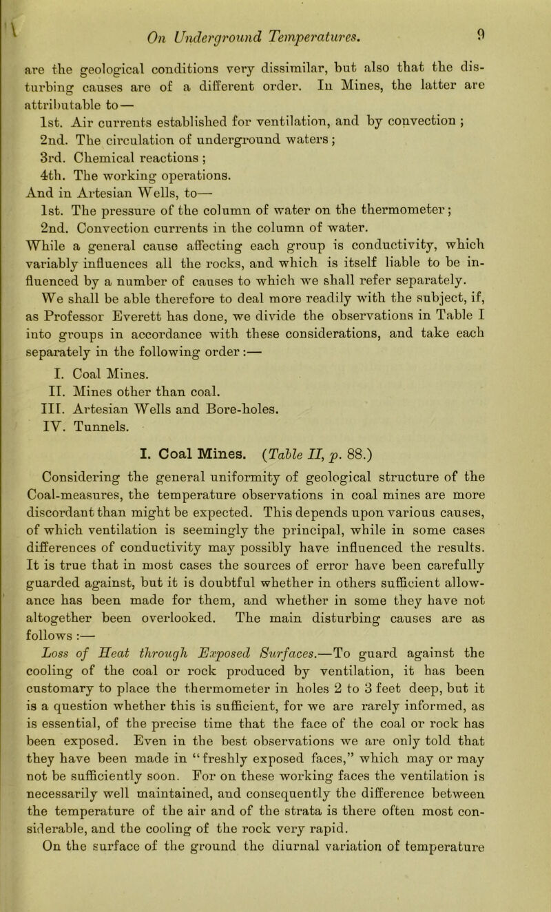 are the geological conditions very dissimilar, but also that the dis- turbing causes are of a different order. In Mines, the latter are attributable to — 1st. Air currents established for ventilation, and by convection ; 2nd. The circulation of underground waters ; 3rd. Chemical reactions ; 4th. The working operations. And in Artesian Wells, to— 1st. The pressure of the column of water on the thermometer; 2nd. Convection currents in the column of water. While a general cause affecting each group is conductivity, which variably influences all the rocks, and which is itself liable to be in- fluenced by a number of causes to which we shall refer separately. We shall be able therefore to deal more readily wdth the subject, if, as Professor Everett has done, we divide the observations in Table I into groups in accordance with these considerations, and take each separately in the following order :— I. Coal Mines. II. Mines other than coal. III. Artesian Wells and Bore-holes. IV. Tunnels. I. Coal Mines. {Talle II, p. 88.) Considering the general uniformity of geological structure of the Coal-measures, the temperature observations in coal mines are more discordant than might be expected. This depends upon various causes, of which ventilation is seemingly the principal, while in some cases differences of conductivity may possibly have influenced the results. It is true that in most cases the sources of error have been carefully guarded against, but it is doubtful whether in others sufiflcient allow- ance has been made for them, and whether in some they have not altogether been overlooked. The main disturbing causes are as follows ;— Loss of Heat through Exposed Surfaces.—To guard against the cooling of the coal or rock produced by ventilation, it has been customary to place the thermometer in holes 2 to 3 feet deep, but it is a question whether this is sufficient, for we are rarely informed, as is essential, of the precise time that the face of the coal or rock has been exposed. Even in the best observations we are only told that they have been made in “freshly exposed faces,” which may or may not be sufficiently soon. For on these working faces the ventilation is necessarily well maintained, and consequently the difference between the temperature of the air and of the strata is there often most con- siderable, and the cooling of the rock very rapid. On the surface of the ground the diurnal variation of temperature