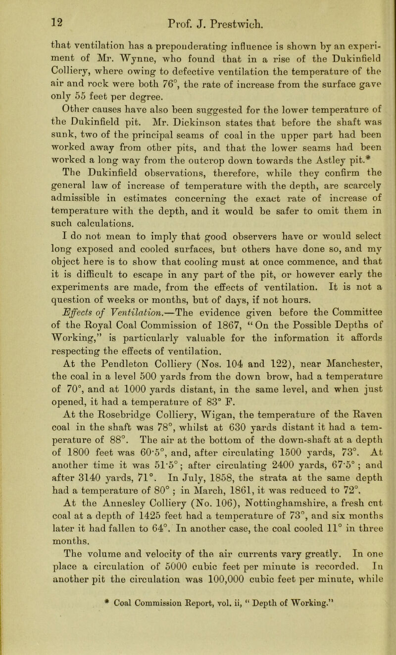 that ventilation has a preponderating influence is shown by an experi- ment of Mr. Wynne, who found that in a rise of the Dukinfield Colliery, where owing to defective ventilation the temperature of the air and rock were both 76°, the rate of increase from the surface gave only 55 feet per degree. Other causes have also been suggested for the lower temperature of the Dukinfield pit. Mr. Dickinson states that before the shaft was sunk, two of the principal seams of coal in the upper part had been worked away from other pits, and that the lower seams had been worked a long way from the outcrop down towards the Astley pit.* The Dukinfield observations, therefore, while they confirm the general law of increase of temperature with the depth, are scarcely admissible in estimates concerninsc the exact rate of increase of temperature with the depth, and it would be safer to omit them in such calculations. I do not mean to imply that good observers have or would select long exposed and cooled surfaces, but others have done so, and my object here is to show that cooling must at once commence, and that it is difficult to escape in any part of the pit, or however early the experiments are made, from the effects of ventilation. It is not a question of weeks or months, but of days, if not hours. Effects of Ventilation.—The evidence given before the Committee of the Royal Coal Commission of 1867, “On the Possible Depths of Working,” is particularly valuable for the information it affords respecting the effects of ventilation. At the Pendleton Colliery (Nos. 104 and 122), near Manchester, the coal in a level 500 yards from the down brow, had a temperature of 70°, and at 1000 yards distant, in the same level, and when just opened, it had a temperature of 83° F. At the Rosebridge Colliery, Wigan, the temperature of the Raven coal in the shaft was 78°, whilst at 630 yards distant it had a tem- perature of 88°. The air at the bottom of the down-shaft at a depth of 1800 feet was 60'5°, and, after circulating 1500 yards, 73°. At another time it was 51’5°; after circulating 2400 yards, 67'5° ; and after 3140 yards, 71°. In July, 1858, the strata at the same depth had a temperature of 80° ; in March, 1861, it was reduced to 72°. At the Annesley Colliery (No. 106), Nottinghamshire, a fresh cut coal at a depth of 1425 feet had a temperature of 73°, and six months later it had fallen to 64°. In another case, the coal cooled 11° in three months. The volume and velocity of the air currents vary greatly. In one place a circulation of 5000 cubic feet per minute is recorded. In another pit the circulation was 100,000 cubic feet per minute, while * Coal Commission Eeport, vol. ii, “ Depth of Working.”