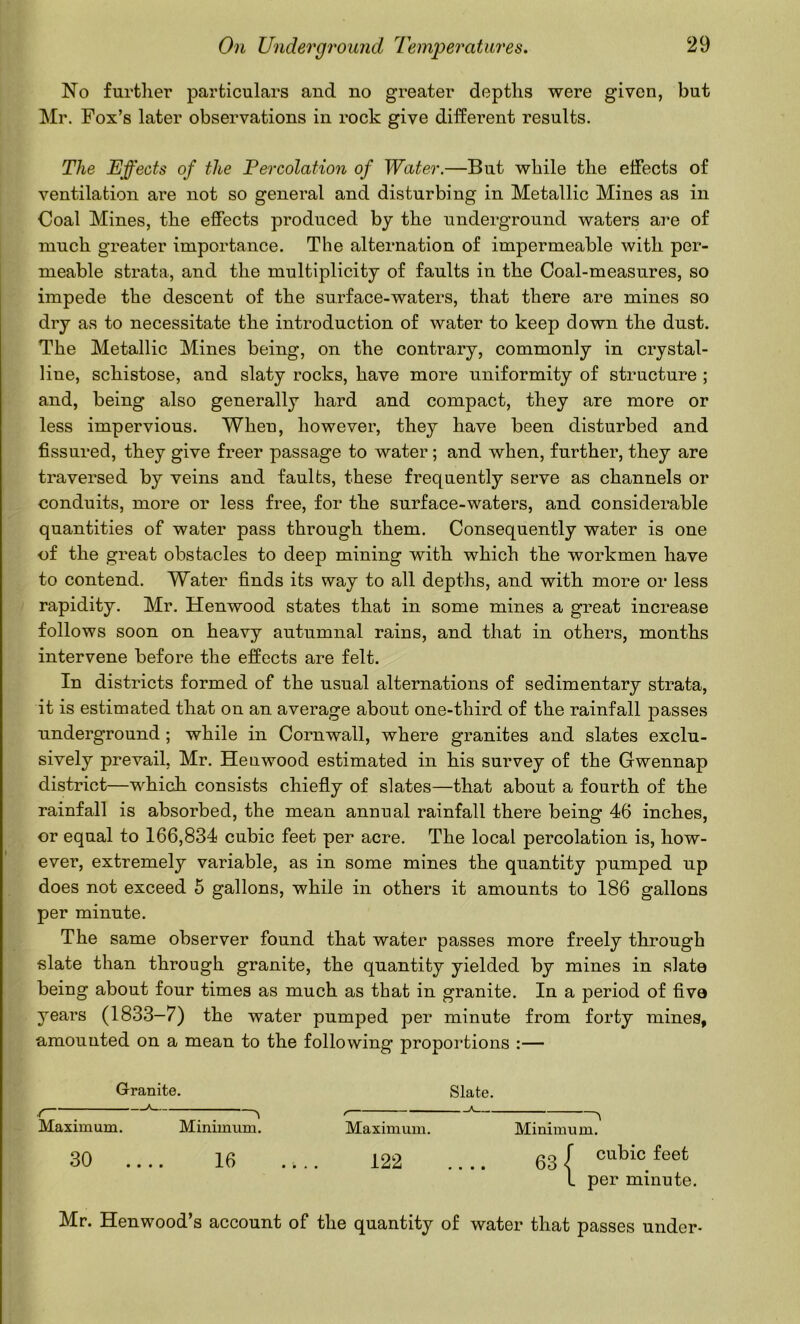 No further particulars and no greater depths were given, but Mr. Fox’s later observations in rock give different results. The Effects of the Percolation of Water.—But while the effects of ventilation are not so general and disturbing in Metallic Mines as in Coal Mines, the effects produced by the underground waters are of much greater importance. The alternation of impermeable with per- meable strata, and the multiplicity of faults in the Coal-measures, so impede the descent of the surface-waters, that there are mines so dry as to necessitate the introduction of water to keep down the dust. The Metallic Mines being, on the contrary, commonly in crystal- line, schistose, and slaty rocks, have more uniformity of structure ; and, being also generally hard and compact, they are more or less impervious. When, however, they have been disturbed and fissured, they give freer passage to water; and when, further, they are traversed by veins and faults, these frequently serve as channels or conduits, more or less free, for the surface-waters, and considerable quantities of water pass through them. Consequently water is one of the great obstacles to deep mining with which the workmen have to contend. Water finds its way to all depths, and with more or less rapidity. Mr. Henwood states that in some mines a great increase follows soon on heavy autumnal rains, and that in others, months intervene before the effects are felt. In districts formed of the usual alternations of sedimentary strata, it is estimated that on an average about one-third of the rainfall passes underground; while in Cornwall, where granites and slates exclu- sively prevail, Mr. Henwood estimated in his survey of the Gwennap district—which consists chiefly of slates—that about a fourth of the rainfall is absorbed, the mean annual rainfall there being 46 inches, or equal to 166,834 cubic feet per acre. The local percolation is, how- ever, extremely variable, as in some mines the quantity pumped up does not exceed 5 gallons, while in others it amounts to 186 gallons per minute. The same observer found that water passes more freely through slate than through granite, the quantity yielded by mines in slate being about four times as much as that in granite. In a period of five years (1833-7) the water pumped per minute from forty mines, amounted on a mean to the following proportions :— Granite. Slate. / ; ^ ^ / ^ Maximum. Minimum. Maximum. Minimum. 30 .... 16 .... 122 .... 63 ( L per minute. Mr. Henwood’s account of the quantity of water that passes under-