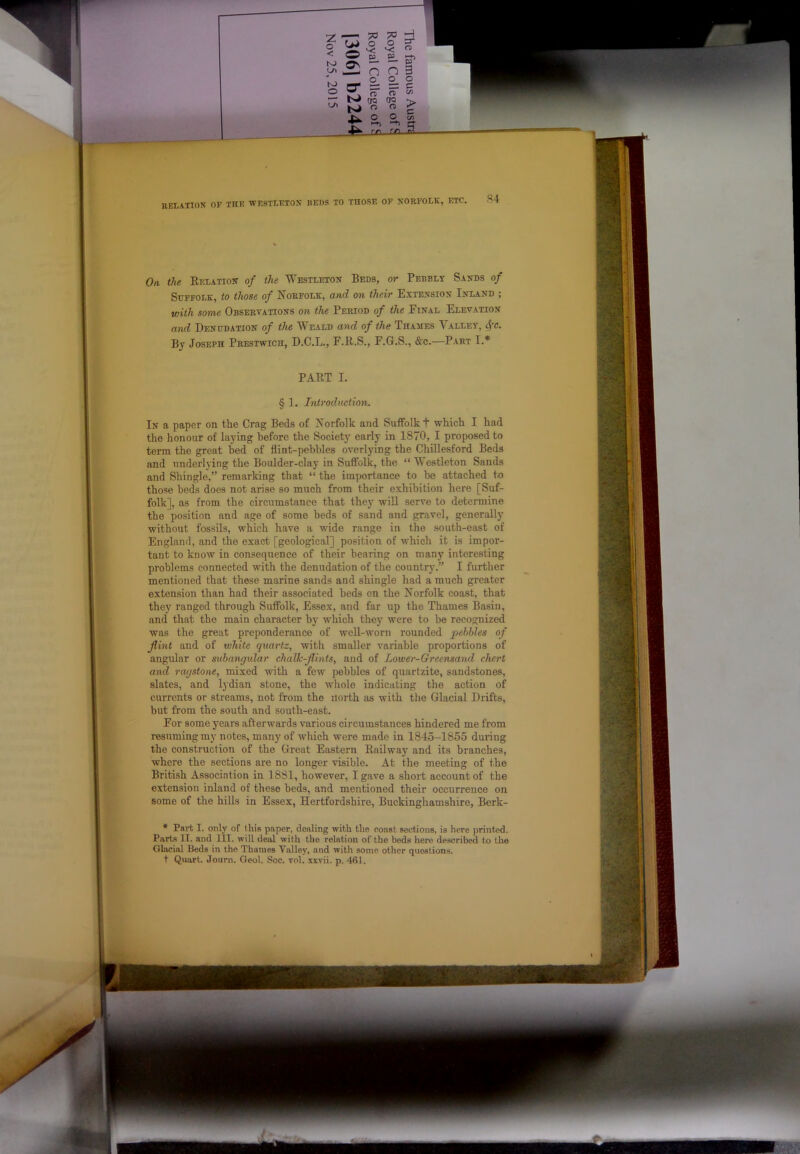 o < N) N) O U1 H o o v: a: o 09 a rh Si n — 09 n 3 o o o O' ?r (TQ O ?r OQ O c/3 > c o -lA. o REtATIOX OF THE WESTLETON HEWS TO THOSE OF NORFOLK, ETC. S4 On the Eelation of the Westleton Beds, or Pebbly Sands of Suffolk, to those of Norfolk, and on their Extension Inland ; with some Observations on the Period of the Einal Elevation and Denudation of the ^eald and of the Thaaies Valley, 4’c. By Joseph Prestwich, D.C.L., E.E.S., E.G.S., &c.—Part I.* PAET I. § 1. Introduction. In a paper on the Crag Beds of Norfolk and Suffolk t which I had the honour of laying before the Society early in 1870, I proposed to term the great bed of flint-pebbles overlying the Chillesford Beds and underlying the Boulder-clay in Suffolk, the “Westleton Sands and Shingle,” remarking that “ the importance to be attached to those beds does not arise so much from their exhibition here [Suf- folk], as from the circumstance that they will serve to determine the position and age of some beds of sand and gravel, generally without fossils, which have a wide range in the south-east of England, and the exact [geological] position of which it is impor- tant to know in consequence of their hearing on many interesting problems connected with the denudation of the country.” I further mentioned that these marine sands and shingle had a much greater extension than had their associated beds on the Norfolk coast, that they ranged through Suffolk, Essex, and far up the Thames Basin, and that the main character by which they were to be recognized was the great preponderance of well-worn rounded pebbles of flint and of tvhite quartz, with smaller variable proportions of angular or subangular chalk-flints, and of Lower-Greensand chert and ragstone, mixed with a few pebbles of quartzite, sandstones, slates, and Ijdian stone, the whole indicating the action of currents or streams, not from the north as with the Glacial Drifts, but from the south and south-east. Eor some years afterwards various circumstances hindered me from resuming my notes, many of which were made in 1845-1855 during the construction of the Great Eastern Railway and its branches, where the sections are no longer visible. At the meeting of the British Association in 1881, however, I gave a short account of the extension inland of these beds, and mentioned their occurrence on some of the hills in Essex, Hertfordshire, Buckinghamshire, Berk- * Part I. only of this paper, dealing with the coast sections, is here printed. Parts II. and III. will deal with the relation of the beds here described to the Glacial Beds in the Thames Valley, and witli some other questions, t Quart. Joum. Oeol. Soc. vol. xxvii. p. 461.