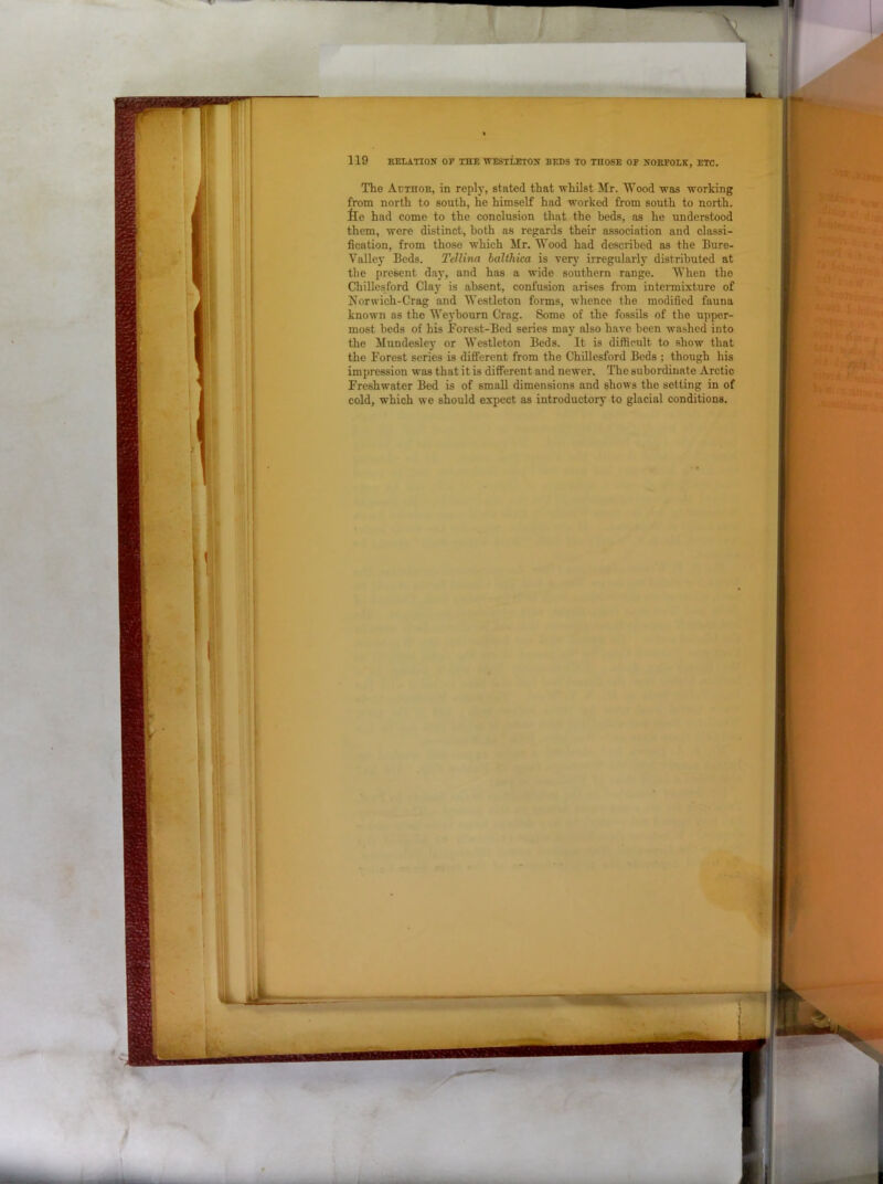 r 119 HELATION OP THE WESTLETOH BEDS TO THOSE OF NORFOLK, ETC. The Adthor, in reply, stated that whilst Mr. Wood was working from north to south, he himself had worked from south to north, ilo had come to the conclusion that the beds, as he understood them, were distinct, both as regards their association and classi- fication, from those which Mr. Wood had described as the Bure- Valley Beds. Tellina halthica is verj' irregularly distributed at the present day, and has a wide southern range. When the Chillesford Clay is absent, confusion arises from intermixture of Norwich-Crag and Westleton forms, whence the modified fauna known as the Weyhourn Crag. Some of the fossils of the upper- most beds of his Forest-Bed series may also have been washed into the Mundesley or Westleton Beds. It is difficult to show that the Forest series is different from the Chillesford Bods ; though his impression was that it is different and newer. The subordinate Arctic Freshwater Bed is of small dimensions and shows the setting in of cold, which we should expect as introductory to glacial conditions.