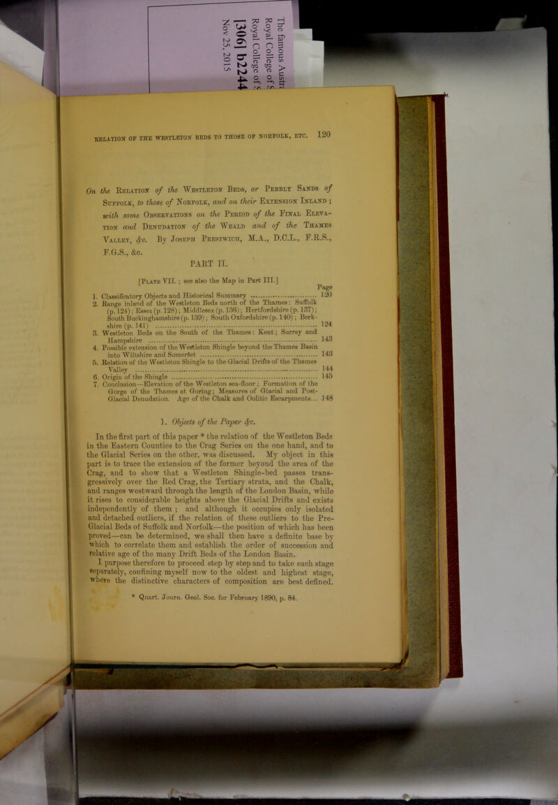 KELATION of the WE3TI.ETON BEDS TO THOSE OF NORFOLK, ETC On the Relation of the Westleton Beds, or Pebbly Sands of Suffolk, to those of Norfolk, and on their Extension Inland ; with some Obseetations on the Period of the Final Eleva- tion and Denudation of the Weald and of the Thames Valley, <^-c. Bj Joseph Prestwich, M.A., D.C.L., F.R.S., F.G.S., &c. PART II. [Plate VII. ; see also the Map in Part III.] Page 1. Classificatory Objects and Historical Summary 120 2. Range inland of the Westleton Beds north of the Thames: Suffolk (p. 124); Essex (p. 128); Middlesex (p. 136); Hertfordshire (p. 137); South Buckinghamshire (p. 139); South Oxfordshire (p. 140) ; Berk- shire (p. 141) ^24 3. Westleton Beds on the South of the Thames: Kent; Surrey and Hampshire 143 4. Possible extension of the Westleton Shingle heyond the Thames Basin into Wiltshire and Somerset 143 а. Relation of the Westleton Shingle to the Glacial Drifts of the Thames Valley 144 б. Origin of the Shingle 145 7. Conclusion—Elevation of the Westleton sea-floor ; Formation of the Gorge of the Thames at Goring; Measures of Glacial and Post- Glacial Denudation. Age of the Chalk and Oolitic Escarpments... 148 1. Objects of the Paper ^c. In the first part of this paper * the relation of the Westleton Beds in the Eastern Counties to the Crag Series on the one hand, and to the Glacial Series on the other, was discussed. My object in this part is to trace the extension of the former beyond the area of the Crag, and to show tliat a Westleton Shingle-bed passes trans- gressively over the Red Crag, the Tertiary strata, and the Chalk, and ranges westward through the length of the London Basin, while it rises to considerable heights above the Glacial Drifts and exists independently of them ; and although it occupies only isolated and detached outliers, if the relation of these outliers to the Pre- Glacial Beds of Suffolk and Norfolk—the position of which has been proved—can be determined, we shall then have a definite base by which to correlate them and establish the order of succession and relative age of the many Drift Beds of the London Basin. I purpose therefore to proceed step by step and to take each stage separately, confining myself now to the oldest and highest stage, where the distinctive characters of composition are best defined. Quart. Jouni. Geol. Soc. for February 1890, p. 84.