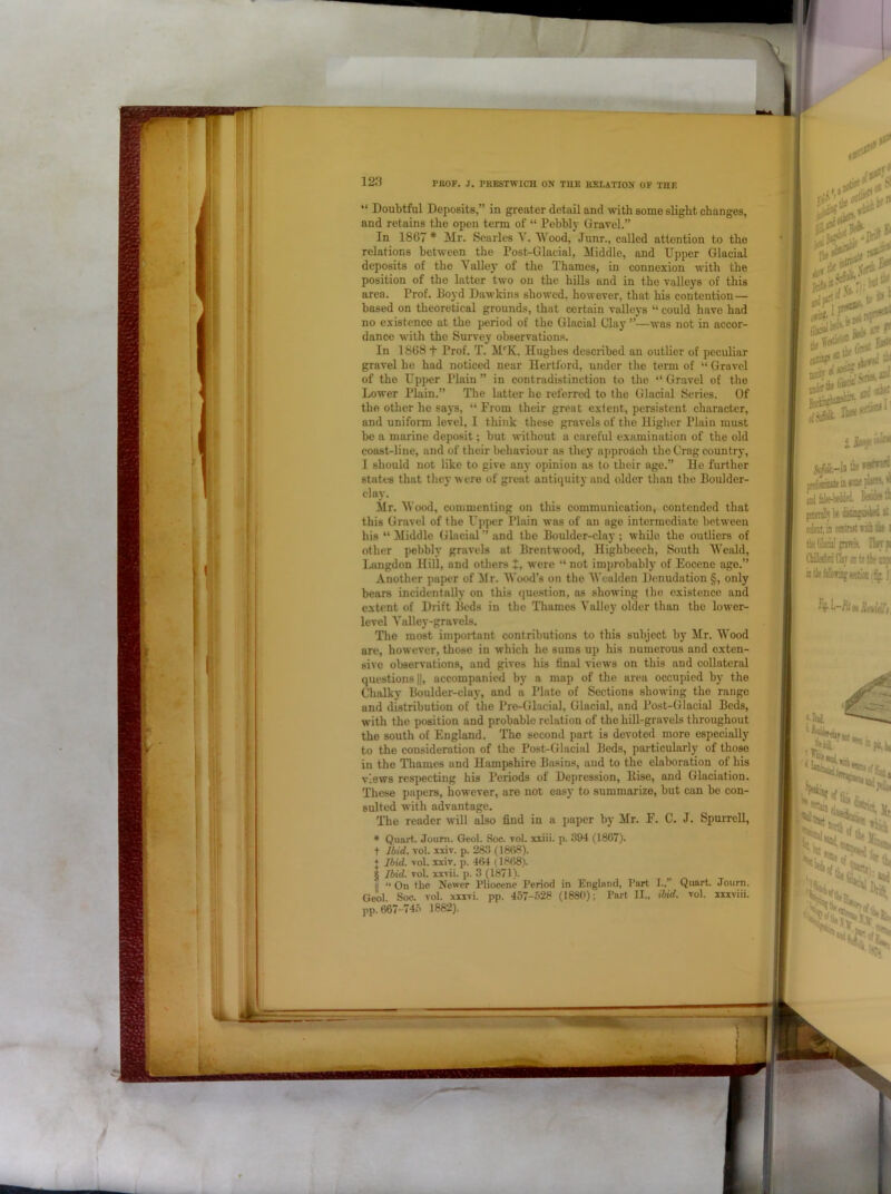 “ Doubtful Deposits,” in greater detail and \vith some slight changes, and retains the open term of “ Pebbly Gravel.” In 1867 * Mr. Searlcs V. Wood, Junr., called attention to the relations between the Post-Glacial, Middle, and Upper Glacial deposits of the Yalley of the Thames, in connexion with the position of the latter two on the hills and in the valleys of this area. Prof. Boyd Dawkins showed, however, that his contention — based on theoretical grounds, that certain valleys “ could have had no existence at the period of the Glacial Clay ”—was not in accor- dance with the Survey observations. In 1868 t Prof. T. M‘'K. Hughes described an outUer of peculiar gravel he had noticed near Hertford, under the term of “ Gravel of the Upper Plain ” in contradistinction to the “ Gravel of the Lower Plain.” The latter he referred to the Glacial Series. Of the other he says, “ From their great extent, persistent character, and uniform level, I think these gravels of the Higher Plain must be a marine deposit; but without a careful examination of the old coast-line, and of their behaviour ns they approach the Crag country, I should not like to give any opinion as to their age.” He further states that they were of great antiquity and older than the Boulder- clay. Mr. Wood, commenting on this communication, contended that this Gravel of the Upper Plain was of an age intermediate between his “ Middle Glacial ” and the Boulder-clay ; while the outliers of other pebbly gravels at Brentwood, Highbeech, South Weald, 1.4ingdon Hill, and others t, were “ not improbably of Eocene age.” Another paper of ilr. Wood's on the Wcaldon Denudation §, only bears incidentally on this (juestion, as showing the existence and extent of Drift Beds in the Thames Valley older than the lower- level Valley-gravels. The most important contributions to this subject by Mr. Wood are, however, those in which he sums up his numerous and exten- sive observations, and gives his final views on this and collateral questions ||, accompanied by a map of the area occupied by the Chalky Boulder-clay, and a Plate of Sections showing the range and distribution of the Pre-Glacial, Glacial, and Post-Glacial Beds, with the position and probable relation of the hill-gravels throughout the south of England. The second part is devoted more especially to the consideration of the Post-Glacial Beds, particularly of those in the Thames and Hampshire Basins, and to the elaboration of his views respecting his Periods of Depression, llise, and Glaciation. These papers, however, are not easy to summarize, but can be con- sulted with advantage. The reader will also find in a paper by Mr. F. C. J. Spurrell, * Quart. Joum. Geol. Soc. vol. xiiii. p. 394 (18G7). t Ibid. Tol. iiiv. p. 283 (18(58). + Ibid. vol. xxiv. p. 4(>4 (18(58). 8 Ibid. vol. xxvii. p. 3 (1871). 'll “ On the Newer Pliocene Period in England, Part I.,” Quart. Journ. Gcol. Soc. vol. xxivi. pp. 457-f>28 (188(1); Part II., ibid. vol. iixviii. pp. (567-745 1882).