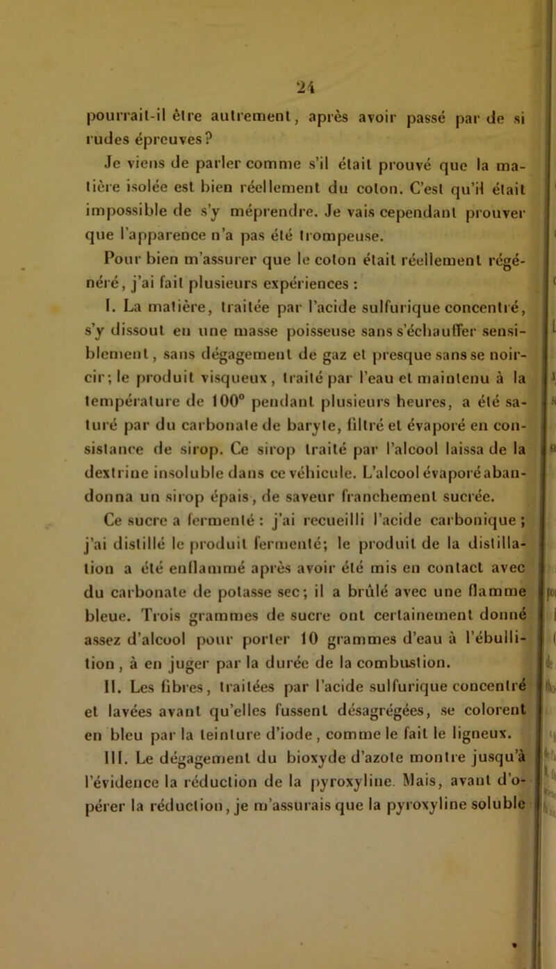 pourrail-il être aulremenl, après avoir passe par de si rudes épreuves? Je viens de parler comme s’il élail prouvé que la ma- lière isolée est bien réellement du colon. C’esl qu’il était impossible de s’y méprendre. Je vais cependant prouver que l’apparence n’a pas été trompeuse. Pour bien m’assurer que le coton était réellement régé- néré, j’ai fait plusieurs expériences : I. La matière, traitée par l’acide sulfurique concentré, s’y dissout en une masse poisseuse sans s’écbauffer sensi- blement, sans dégagement de gaz et presque sans se noir- cir; le produit visqueux , traité par l’eau et maintenu à la température de 100° pendant plusieurs heures, a été sa- turé par du carbonate de baryte, filtré et évaporé en con- sistance de sirop. Ce sirop traité par l’alcool laissa de la dextrine insoluble dans ce véhicule. L’alcool évaporé aban- donna un sirop épais , de saveur franchement sucrée. Ce sucre a fermenté; j’ai recueilli l’acide cai’bonique ; j’ai distillé le produit fermenté; le produit de la distilla- tion a été enflammé après avoir été mis en contact avec du carbonate de potasse sec; il a brûlé avec une flamme bleue. Trois grammes de sucre ont certainement donné assez d’alcool pour porter 10 grammes d’eau à l’ébulli- tion , à en juger par la durée de la combustion. II. Les fibres, traitées par l’acide sulfurique concentré et lavées avant Cju’elles fussent désagrégées, se colorent en bleu par la teinture d’iode , comme le fait le ligneux. III. Le dégagement du bioxyde d’azote montre jusqu’à l’évidence la réduction de la pyroxyline. Mais, avant d’o— pérer la réduction, je m’assurais que la pyroxyline soluble Â