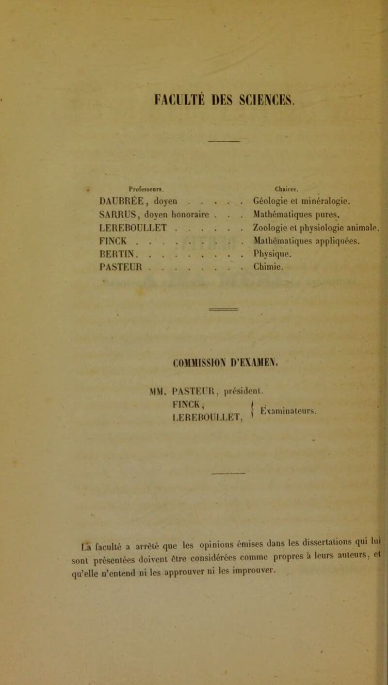 FACILTÉ DES SCIEAEES. Proressfors. DAUBRÉE, doyen SA BRUS, doyen honoraire . . . I,EREBOULIÆT FINCK REBTIN PASTEUR Chtircs. Géologie el minéralogie. Mathématiques pures. Zoologie et physiologie animale. Mathématiques appliquées. Physique. , Chimie. > (.0M>IISSI0\ D’FAAJIEX. MM. PASTEUR, président. EINCK, I I.EREBOUI.I.ET, ' vaminateurs. l,a faculté a arrêté que les opinions émises dans les dissertations qui lui sont présentées doivent être considérées comme propres à leurs auteurs, et qu’elle n’entend ni les approuver ni les improuver.