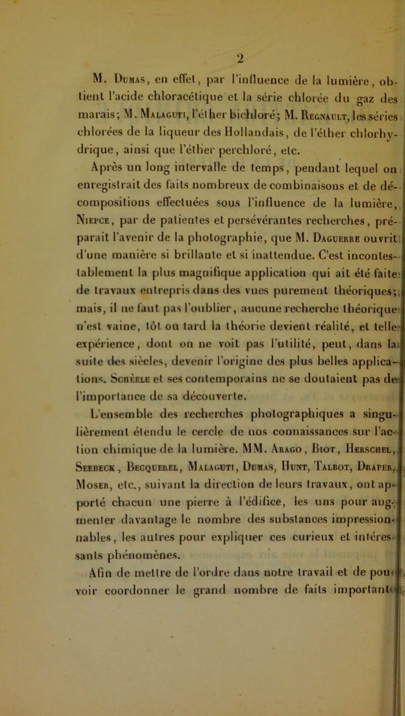 M. Dumas, en eflel, par rinHuence de la lumière, ob- lienl l’acide chloracétique el la série chlorée du gaz des i marais; M. Malaguti, l’élher bichloré; M. Régnault, les séries i chlorées de la liqueur des Hollandais, de l’élher chlorhv- drique, ainsi que l’éllier perchloré, elc. Après un long intervalle de temps, pendant lequel om enregistrait des faits nombreux de combinaisons et de dé-- compositions effectuées sous l’influence de la lumière,, Niepce, par de patientes et persévérantes recherches, pré-- parait l’avenir de la photographie, que M. Daguerre ouvritt d’une manière si brillante et si inattendue. C’est incontes-- tablement la plus magnifique application qui ait été faite? de travaux entrepris dans des vues purement théoriques;; mais, il ne faut pas l’oublier, aucune recherche théorique' n’est vaine, tôt ou tard la théorie devient réalité, et telle' expérience, dont on ne voit pas l’utilité, peut, dans lai suite des siècles, devenir l’origine des plus belles applica- tions. ScoÈELE et ses contemporains ne se doutaient pas def l’importance de sa découverte. L’ensemble des recherches photographiques a singu- lièrement étendu le cercle de nos connaissances sur l’ac-' tion chimique de la lumière. MM. Arago, Biot, IIerscuel,. Seebeck, Becquerel, Malaguti, Dumas, Hunt, Talbot, Draper,, Moser, etc., suivant la direction de leurs travaux, ont ap- porté chacun une pierre à l’édifice, les uns pour aug- menter davantage le nombre des substances impression-i nables, les autres pour expliquer ces curieux et intéres- sants phénomènes. Afin de mettre de l’ordre dans notre travail et de pour voir coordonner le grand nombre de faits importants'