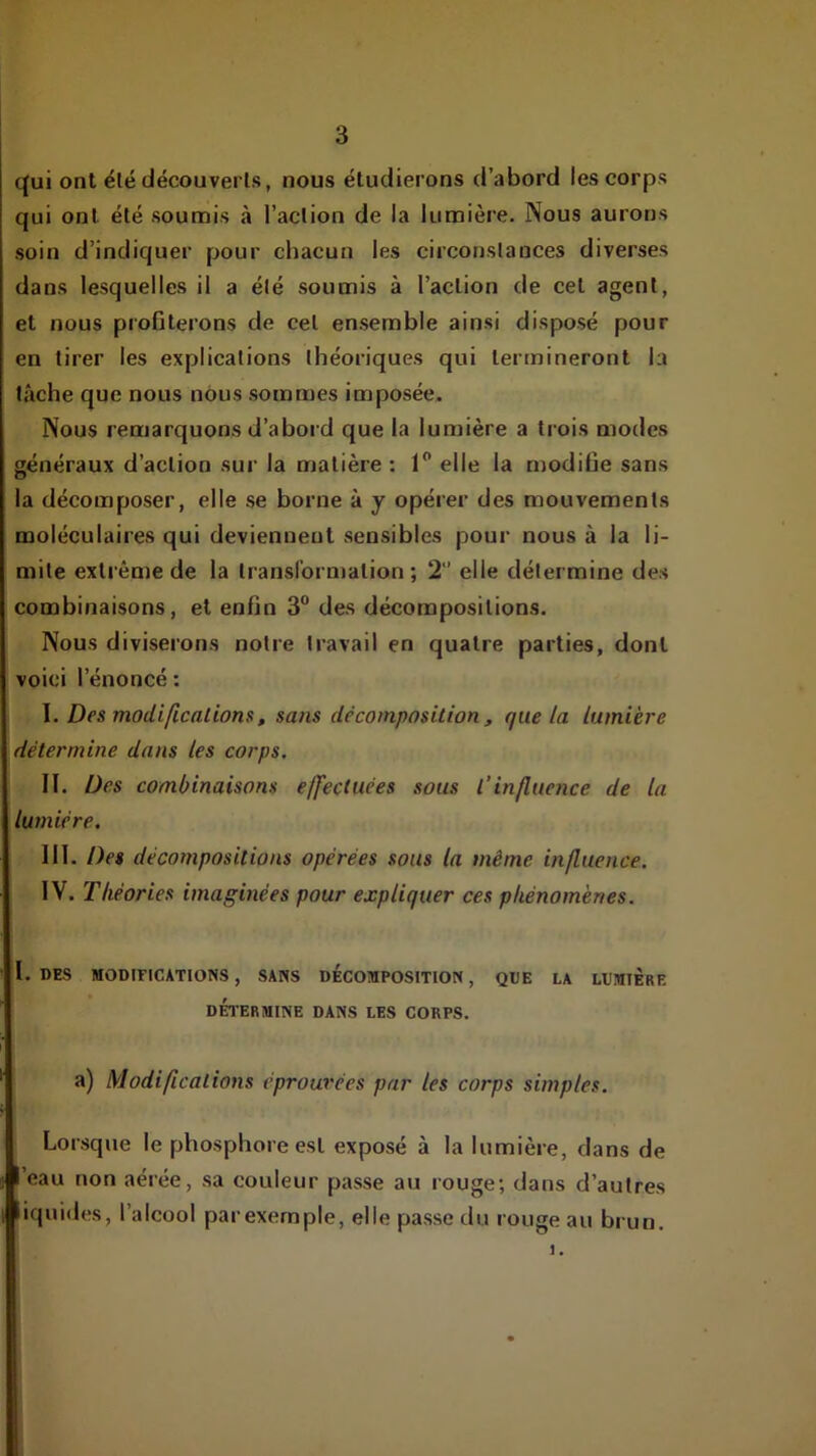 qui ont été découverts, nous étudierons d’abord les corps qui ont été soumis à l’action de la lumière. Nous aurons soin d’indiquer pour chacun les circonstances diverses dans lesquelles il a été soumis à l’action de cet agent, et nous profiterons de cet ensemble ainsi disposé pour en tirer les explications théoriques qui termineront la lâche que nous nous sommes imposée. Nous remarquons d’abord que la lumière a trois modes généraux d’action sur la matière : 1” elle la modifie sans la décomposer, elle se borne à y opérer des mouvements moléculaires qui deviennent sensibles pour nous à la li- mite extrême de la transformation; 2 elle détermine des combinaisons, et enfin 3“ des décompositions. Nous diviserons notre travail en quatre parties, dont voici l’énoncé : I. Des modificalions, sans décomposition , que la lumière détermine dans les corps. II. Des combinaisons effectuées sous l’influence de la lumière. III. Des décompositions opérées sous la même influence. IV. Théories imaginées pour expliquer ces phénomènes. I. DES MODIFICATIONS , SANS DECOMPOSITION , QDE LA LUMIÈRE DÉTERMINE DANS LES CORPS. a) Modifications éprouvées par les corps simples. Lorsque le phosphore est exposé à la lumière, dans de ’eau non aérée, sa couleur passe au rouge; dans d’autres iquides, l’alcool parexemple, elle passe du rouge au brun.