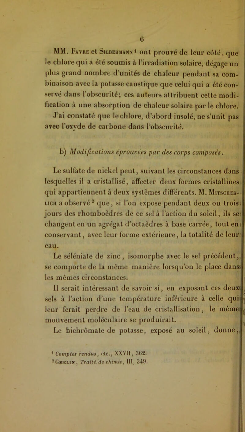 a ! MM, Favre et SilbermannI ont prouvé de leur côté, que j le chlore qui a été soumis à l’irradiation solaire, dégage un j plus gland nombre d’unités de chaleur pendant sa com- binaison avec la potasse caustique que celui qui a été con- servé dans l’obscurité; ces auteurs attribuent cette modi- fication à une absorption de chaleur solaire par le chlore. J’ai constaté que le chlore, d’abord insolé, ne s’unit pas avec l’oxyde de carbone dans l’obscurité. b) Modifications éprouvées par des corps composés. Le sulfate de nickel peut, suivant les circonstances dans i lesquelles il a cristallisé, affecter deux formes cristallines) qui appartiennent à deux systèmes différents. M. Mitscuer-- Lieu a observé* <iue, si l’on expose pendant deux ou troisi jours des rhomboèdres de ce sel à l’action du soleil, ils se; changent en un agrégat d’octaèdi’es à base carrée, tout eni conservant, avec leur forme extérieure, la totalité de leur eau. Le séléniate de zinc , isomorphe avec le sel précédent,, se comporte de la même manière lorsqu’on le place dans> les mêmes circonstances. 11 serait intéressant de savoir si, en exposant ces deuxi sels à l’action d’une température inférieure à celle qui leur ferait perdre de l’eau de cristallisation, le mèmet |j mouvement moléculaire se produirait. Le bichromate de potasse, exposé au soleil, donne,. * Comptes rendus, nie., XXVII, 362. ^Gmelin, Traité, de chimie, 111,3-19.