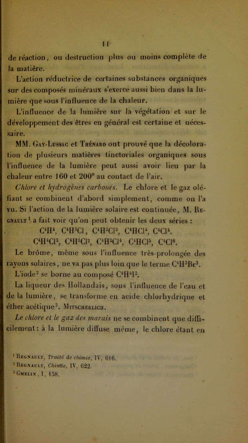 deréacliou, ou desiruclion plus ou moins complète de la matière. L’action réductrice de certaines substances organiques sur des composés minéraux s’exerce aussi bien dans la lu- mière que sous l’influence de la chaleur. L’influenc-e de la lumière sur la végétation et sur le développement des êtres en général est certaine et néces- saire. MM. Gay-Lüssac et Thénard ont prouvé que la décolora- tion de plusieurs matières tinctoriales organiques sous l’influence de la lumière peut aussi avoir lieu par la chaleur entre 160 et 200“ au contact de l’air. Chlore et hydrogènes carbonés. Le chlore et le gaz olé- fiant se combinent d’abord simplement, comme on l’a vu. Si l’action de la lumière solaire est continuée, M. Ré- gnault* a fait voir qu’on peut obtenir les deux séries : C*H*, C*H3C1, C‘H2CP, C*HC1*, OCl*. C^H^CP, C*H3C13, C^H^CH, C*HCI^ OCl^. Le brome, même sous l’influence très-prolongée des rayons solaires, ne va pas plus loin que le terme C*H^Br^. L’iode^ se borne au composé La liqueur des Hollandais, sous l’influence de l’eau et de la lumière, se transforme en acide chlorhydrique et éther acétique^. Mitscherlicu. Le chlore et le gaz des marais ne se combinent que diffi- cilement: à la lumière diffuse même, le chlore étant en ' Rbgnaült, Traité de chimie, IV, 616. -Kbcmaült, Chintie, IV, 622. ■'G.meun , F, t58.