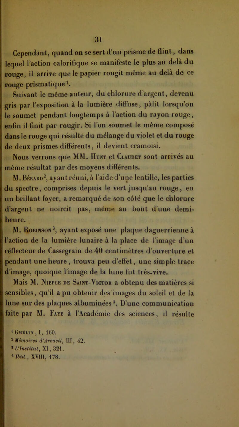 Cependant, quand on se sert d’un prisme de flinl, dans lequel l’action calorifique se manifeste le plus au delà du rouge, il arrive que le papier rougit même au delà de ce rouge prismatique’. Suivant le même auteur, du chlorure d’argent, devenu gris par l’exposition à la lumière diffuse, pâlit lorsqu’on le soumet pendant longtemps à l’action du rayon rouge, enfin il finit par rougir. Si l’on soumet le même composé dans le rouge qui résulte du mélange du violet et du rouge de deux prismes différents, il devient cramoisi. Nous verrons que MM. Hunt et Claudet sont arrivés au même résultat par des moyens différents. M.Bérard^, ayant réuni, à l’aide d’une lentille, les parties du spectre, comprises depuis le vert jusqu’au rouge, en un brillant foyer, a remarqué de son côté que le chlorure d’argent ne noircit pas, même au bout d’une demi- heure. M. Uobiwson*, ayant exposé une plaque daguerrienne à l’action de la lumière lunaire à la place de l’image d’un réflecteur de Cassegrain de 40 centimètres d’ouverture et pendant une heure, trouva peu d’effet, une simple trace d’image, quoique l’image de la lune fut très-vive. Mais M. Niepce de Saint-Victor a obtenu des matières si sensibles, qu’il a pu obtenir des images du soleil et de la lune sur des plaques albuminées^. D’une communication faite par M. Paye à l’Académie des sciences, il résulte * Gmblin , I, 160. ^ Mémoires d’Arcueil, III, 42. XI, 321. ♦ Ibid., XVIll, 178.