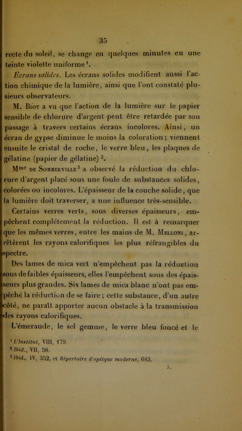 recle du soleil, se change en quelques minutes en une teinte violette uniforme^ Écrans solides. Les écrans solides modifient aussi l’ac- tion chimique de la lumière, ainsi que l’ont constaté plu- sieurs observateurs. M. Biot a vu que l’action de la lumière sur le papier sensible de chlorure d’argent peut être retardée par son passage à travers certains écrans incolores. Ainsi, un écran de gypse diminue le moins la coloration; viennent ensuite le cristal de roche, le verre bleu, les plaques de gélatine (papier de gélatine) DE SoMMERViLLE^ a obsci'vé la réduction du chlo- rure d’argent placé sous une foule de substances solides, colorées ou incolores. L’épaisseur de la couche solide, que la lumière doit traverser, a une influence très-sensible. Certains verres verts, sous diverses épaisseurs, em- pêchent complètement la réduction. 11 est à remarquer que les mêmes verres, entre les mains de M. Melloni, ar- rêtèrent les rayons calorifiques les plus réfrangibles du spectre. Des lames de mica vert n’empêchent pas la réduction sous de faibles épaisseurs, elles l’empêchent sous des épais- seurs plus grandes. Six lames de mica blanc n’ont pas em- pêché la réduction de se faire ; cette substance, d’un autre côté, ne parait apporter aucun obstacle à la transmission des rayons calorifiques. L’émeraude, le sel gemme, le verre bleu foncé et le ‘ L'Inslitul, VllI, t79. * Ibid., VII, 58. ^ Ibid., IV, 352, et Répertoire d’optique moderne, C83. 3.