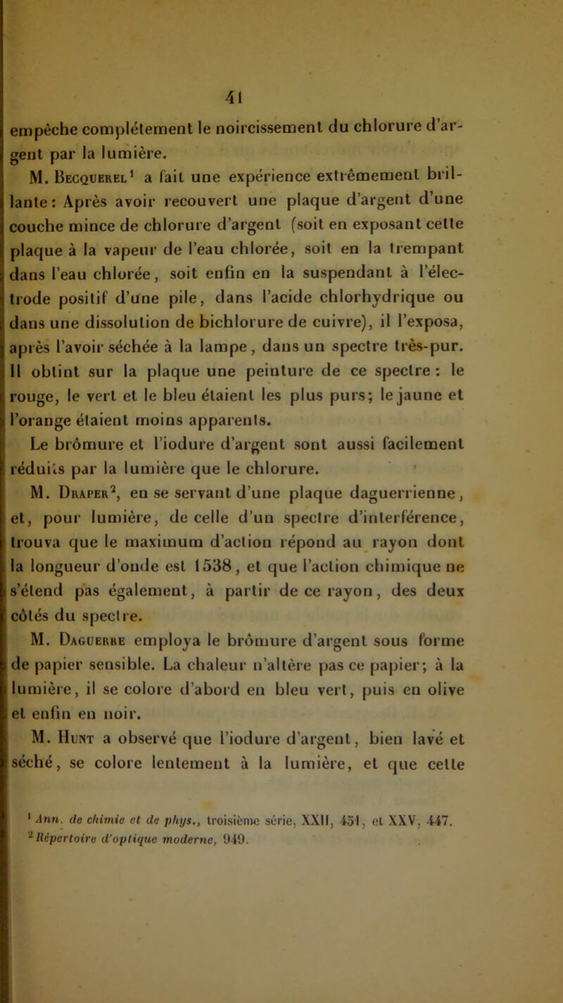 empêche complélemenl le noircissement du chlorure d’ar M. Becquerel’ a fait une expérience extrêmement bril- lante: Après avoir recouvert une plaque d’argent d’une couche mince de chlorure d’argent (soit en exposant celle plaque à la vapeur de l’eau chlorée, soit en la trempant dans l’eau chlorée, soit enfin en la suspendant à l’élec- trode positif d’une pile, dans l’acide chlorhydrique ou dans une dissolution de bichlorure de cuivre), il l’exposa, après l’avoir séchée à la lampe, dans un spectre très-pur. Il obtint sur la plaque une peinture de ce spectre : le rouge, le vert et le bleu étaient les plus purs; le jaune et l’orange étaient moins apparents. Le bromure et l’iodure d’argent sont aussi facilement réduits par la lumière que le chlorure. M. Draper'*, en se servant d’une plaque daguerrienne, et, pour lumière, de celle d’un spectre d’interférence, trouva que le maximum d’action répond au_ rayon dont la longueur d’oude est 1538, et que l’action chimique ne s’étend pas également, à partir de ce rayon, des deux côtés du spectre. M. Dagüerre employa le bromure d’argent sous forme de papier sensible. La chaleur n’altère pas ce papier; à la lumière, il se colore d’abord en bleu vert, puis en olive et enfin en noir. M. Hunt a observé que l’iodure d’argent, bien lavé et séché, se colore lentement à la lumière, et que celle ‘ Jtm. de chimie et de phys., troisième série, XXII, 451, et XXV, 447. '^Répertoire d’optique moderne, 949.