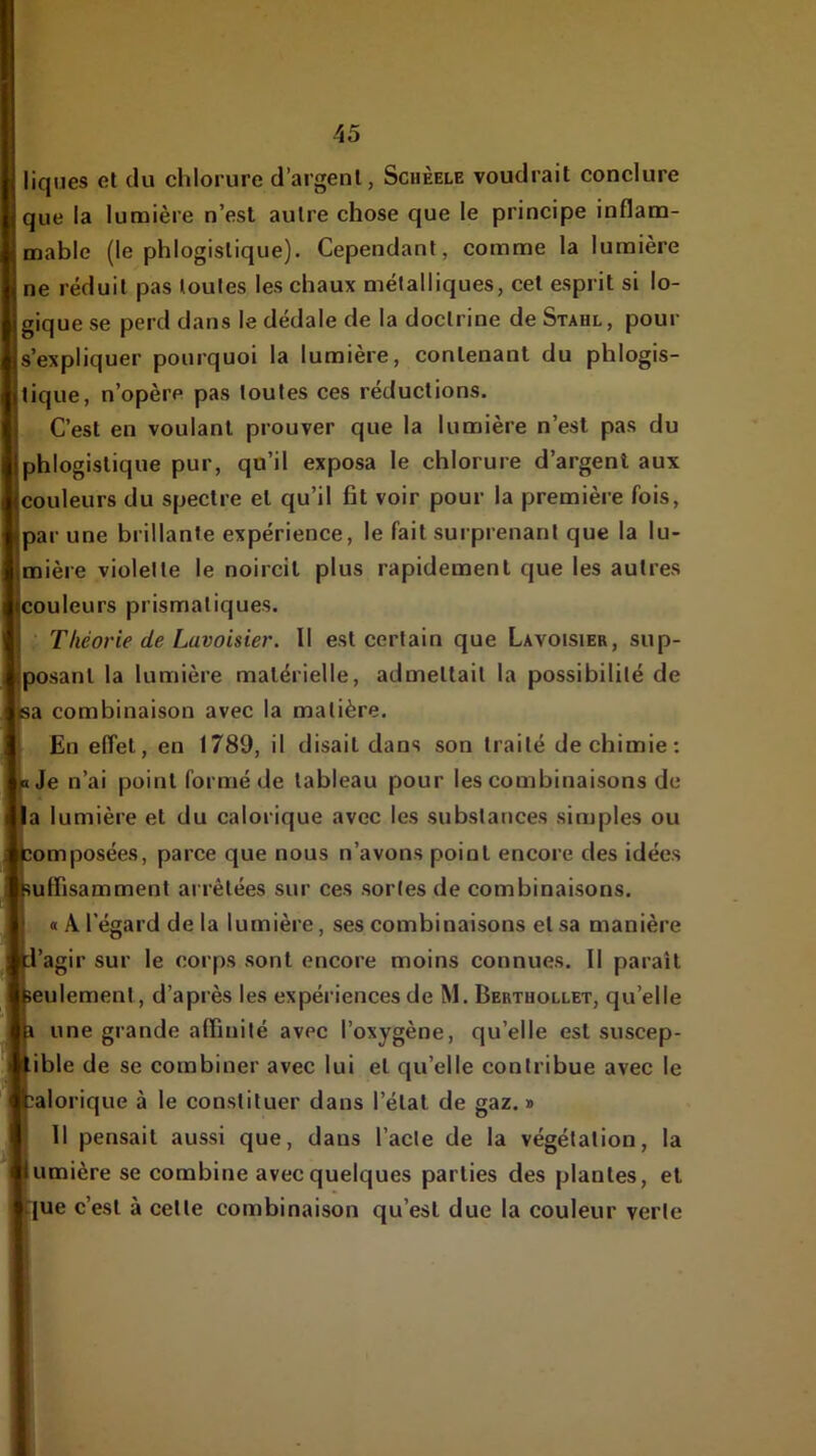 liques et du chlorure d’argent, Schèele voudrait conclure que la lumière n’est autre chose que le principe inflam- mable (le phlogistique). Cependant, comme la lumière ne réduit pas toutes les chaux métalliques, cet esprit si lo- gique se perd dans le dédale de la doctrine de Stahl, pour s’expliquer pourquoi la lumière, contenant du phlogis- tique, n’opère pas toutes ces réductions. C’est en voulant prouver que la lumière n’est pas du phlogistique pur, qu’il exposa le chlorure d’argent aux couleurs du spectre et qu’il fit voir pour la première fois, par une brillante expérience, le fait surprenant que la lu- mière violette le noircit plus rapidement que les autres Couleurs prismatiques. • Théorie de Lavoisier. Il est certain que Lavoisier, sup- posant la lumière matérielle, admettait la possibilité de a combinaison avec la matière. En effet, en 1789, il disait dans son traité de chimie; Je n’ai point formé de tableau pour les combinaisons de a lumière et du calorique avec les substances simples ou omposées, parce que nous n’avons point encore des idées uffisamment arrêtées sur ces sortes de combinaisons. « A l'égard de la lumière, ses combinaisons et sa manière ’agir sur le corps sont encore moins connues. Il parait eulement, d’après les expériences de M. Bertuollet, qu’elle une grande alfiuité avec l’oxygène, qu’elle est suscep- ible de se combiner avec lui et qu’elle contribue avec le alorique à le constituer dans l’état de gaz. » Il pensait aussi que, dans l’acte de la végétation, la umière se combine avec quelques parties des plantes, et (ue c’est à cette combinaison qu’est due la couleur verte