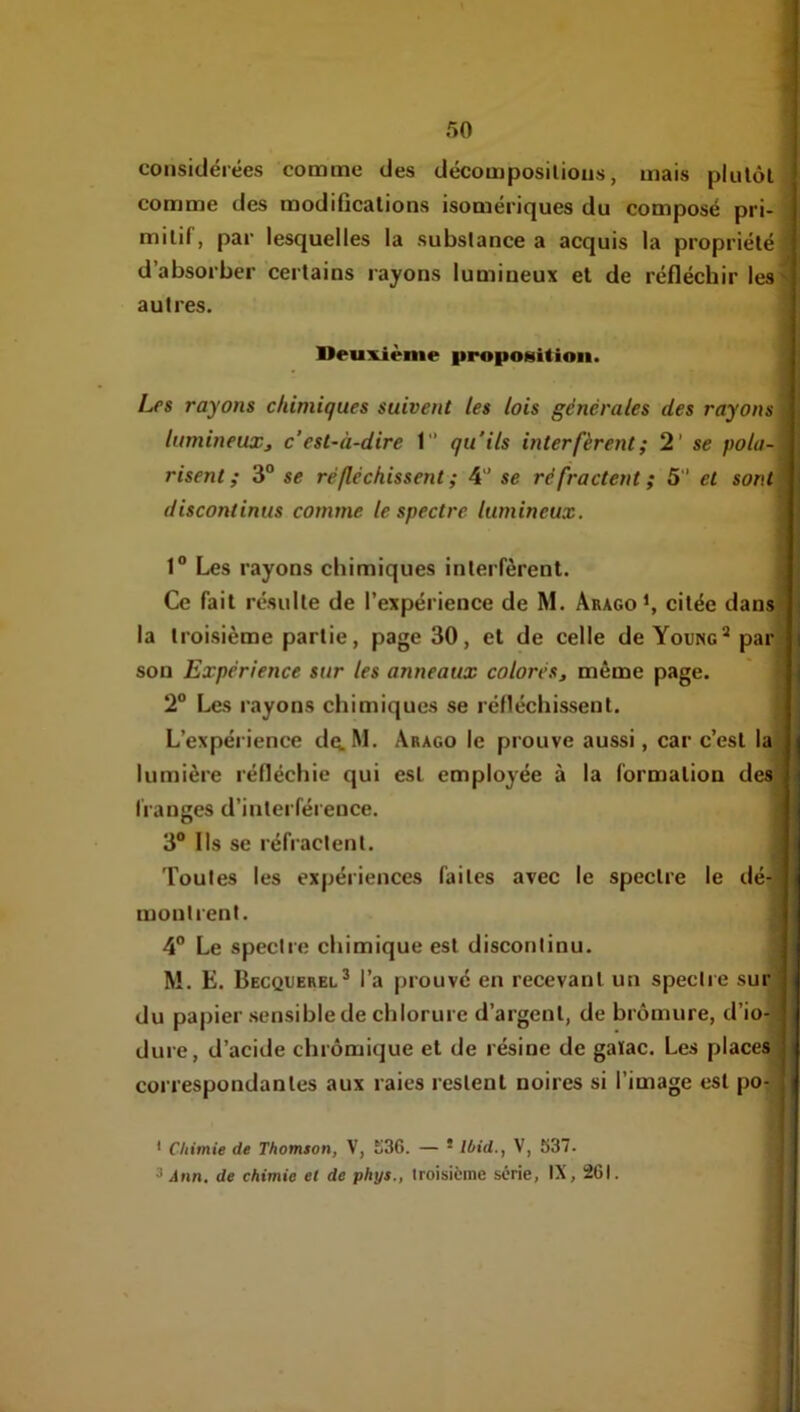 considérées comme des décomposilious, mais plulôl comme des modifications isomériques du composé pri- mitif, par lesquelles la substance a acquis la propriété; d’absorber certains rayons lumineux et de réfléchir les> autres. Deuxième proposition. Les rayons chimiques suivent les lois générales des rayons j lumineuxj c'est-à-dire 1 qu'ils interfèrent; 2' se pola- risent; 3“ se réfléchissent ; 4'* se réfractent ; 5 et sont\ discontinus comme le spectre lumineux. 1“ Les rayons chimiques interfèrent. j Ce fait résulte de l’expérience de M. Arago*, citée dans la troisième partie, page 30, et de celle deYouNc’^par son Expérience sur les anneaux colorés, même page. 2° Les r.iyons chimiques se réfléchissent. L’expérience dq.M. Arago le prouve aussi, car c’est la lumière réfléchie qui est employée à la formation des franges d’interférence. 3® Ils se réfi’actent. Toutes les expériences faites avec le spectre le dé-^ montrent. 4® Le spectre chimique est discontinu. M. E. Becquerel* l’a prouvé en recevant un spectre sur du papier sensible de chlorure d’argent, de bromure, d’io- dure, d’acide chrômique et de résine de gaïac. Les places correspondantes aux raies restent noires si l’image est po- ' Chimie de Thomson, V, K36. — * Ibid., V, 537. ^ Ann, de chimie et de phys., troisième série, IX, 261.