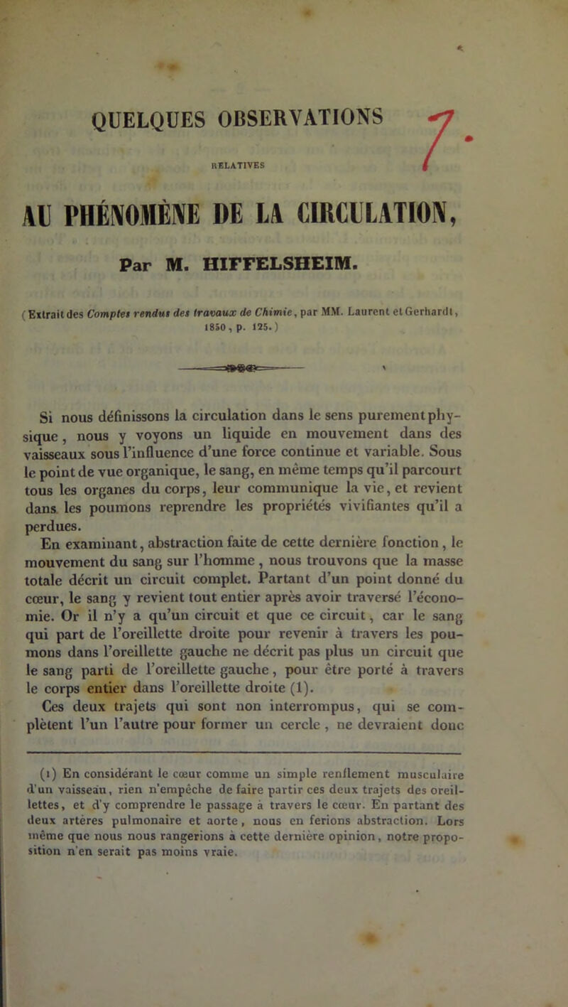 QUELQUES OBSERVATIONS RELATIVES AU PHÉNOMÈNE DE LA CIRCULATION, Par M. HIFFELSHEIM. (Extraitdes Complet rendus des travaux de Chimie, par MM. Laurent etGerhardt, 1850 , p. 125.) =®eœ<= ' Si nous définissons la circulation dans le sens purement phy- sique , nous y voyons un liquide en mouvement dans des vaisseaux sous l’influence d’une force continue et variable. Sous le point de vue organique, le sang, en même temps qu’il parcourt tous les organes du corps, leur communique la vie, et revient dans les poumons reprendre les propriétés vivifiantes qu’il a perdues. En examinant, abstraction faite de cette dernière fonction , le mouvement du sang sur l’homme , nous trouvons que la masse totale décrit un circuit complet. Partant d’un point donné du cœur, le sang y revient tout entier après avoir traversé l’écono- mie. Or il n’y a qu’un circuit et que ce circuit, car le sang qui part de l’oreillette droite pour revenir à travers les pou- mons dans l’oreillette gauche ne décrit pas plus un circuit que le sang parti de l’oreillette gauche, pour être porté à travers le corps entier dans l’oreillette droite (1). Ces deux trajets qui sont non interrompus, qui se com- plètent l’un l’autre pour former un cercle , ne devraient donc (i) En considérant le cœur comme un simple renflement musculaire d'un vaisseau, rien n’empêche de faire partir ces deux trajets des oreil- lettes, et d’y comprendre le passage à travers le cœur. En partant des deux artères pulmonaire et aorte, nous en ferions abstraction. Lors même que nous nous rangerions à cette dernière opinion, notre propo- sition n'en serait pas moins vraie.