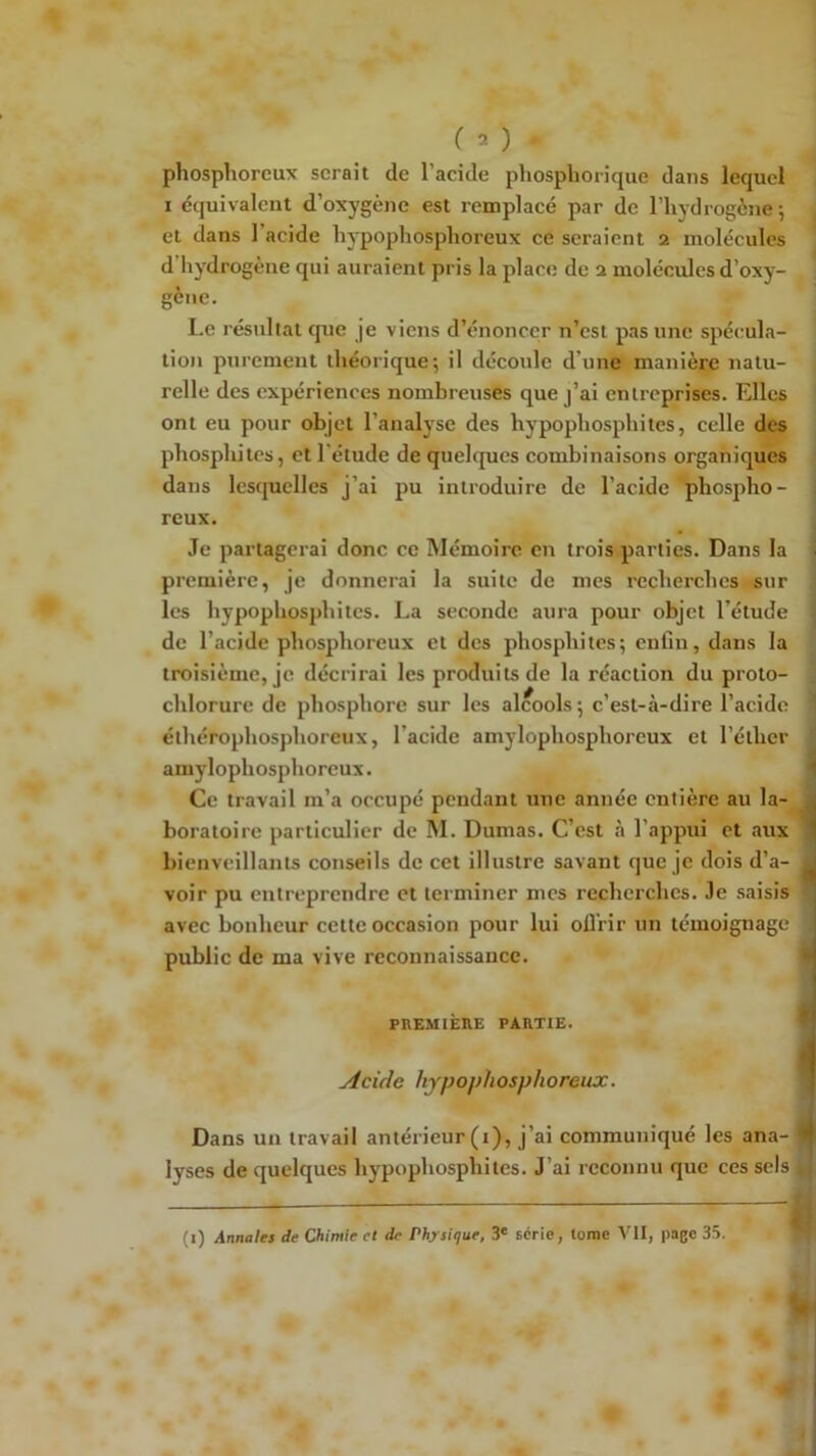 ( ^ ) phosphoreux serait de l’acide phosphorique dans lequel I équivalent d’oxygène est remplacé par de l’hydrogène*, et dans l’acide hypophosphoreux ce seraient 2 molécules d’hydrogène qui auraient pris la place de 2 molécules d’oxy- gène. Le résultat cpie je viens d’énoncer n’est pas une spécula- tion purement théorique; il découle d’une manière natu- relle des expériences nombreuses que j’ai entreprises. Elles ont eu pour objet l’analyse des hypophosphites, celle des phosphites, et l'étude de quelques combinaisons organiques dans les(|uelles j’ai pu introduire de l’acide phospho- reux. Je partagerai donc ce Mémoire en trois.parties. Dans la . première, je donnerai la suite de mes recherches sur les hypophosphites. La seconde aura pour objet l’étude de l’acide phosphoreux et des phosphites; enfin, dans la troisième, je décrirai les produits de la réaction du proto- chlorure de phosphore sur les alcools ; c’est-à-dire l’acide ' éthérophosphoreux, l’acide amylophosphorcux et l’éther amylophosphoreux. ^ Ce travail m’a occupé pendant une année entière au la- jà boratoire particulier de M. Dumas. C’est à l’appui et aux ^ bienveillants conseils de cet illustre savant que je dois d’a- a voir pu entreprendre et terminer mes recherches. 3e saisis n avec bonheur cette occasion pour lui oÛ'rir un témoignage public de ma vive reconnaissance. ■ PnEMIÈllE PAIlTtE. fl Acide hypojdiosphoreux. ^ Dans un travail antérieur (1), j’ai communiqué les ana- # lyses de quelques hypophosphites. J’ai reconnu que ces sels (i) Annales de Chimie et de Physique, 3* série, tome Vit, page 35.