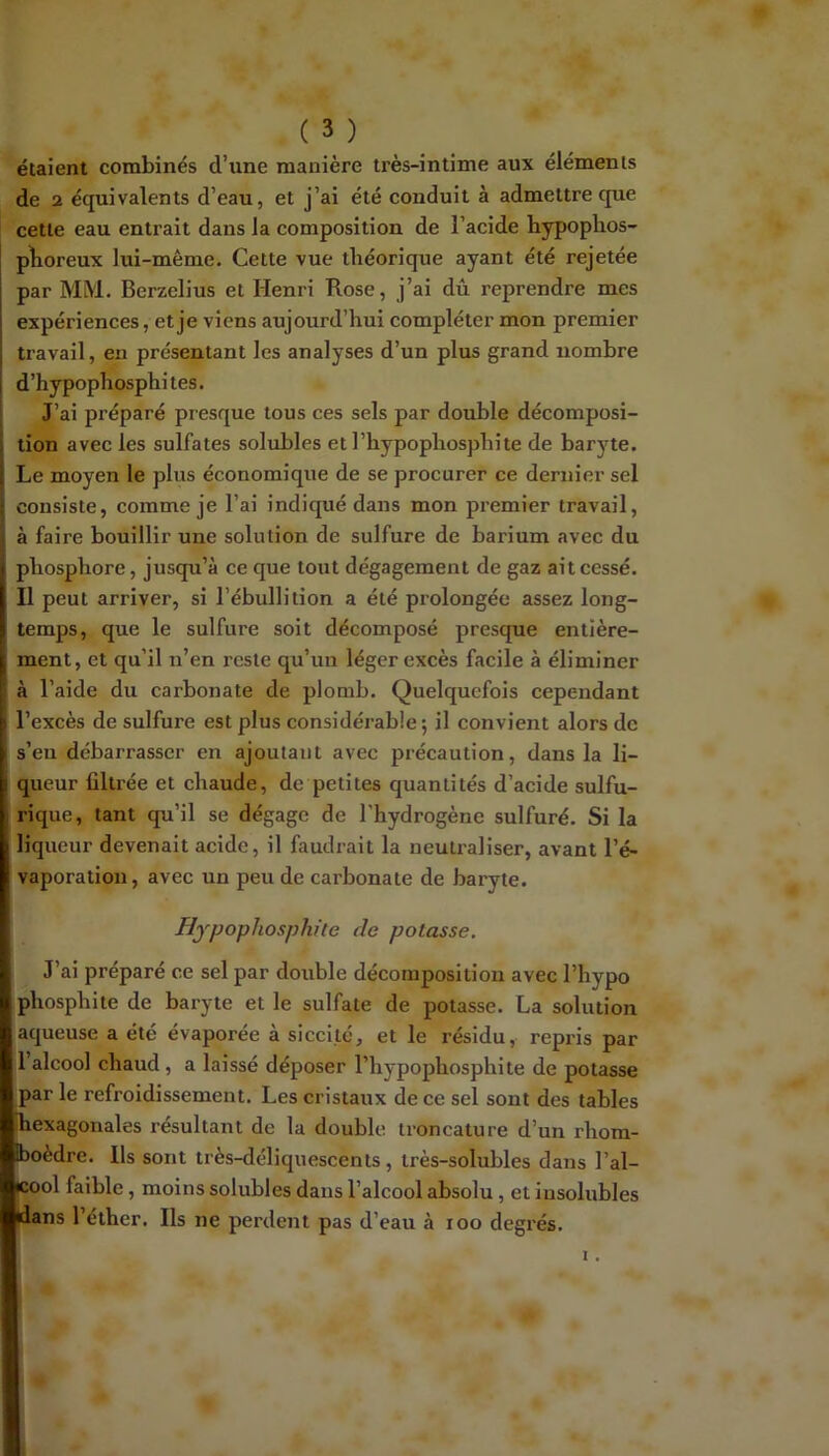 étaient combinés d’une manière très-intime aux éléments de 2 équivalents d’eau, et j’ai été conduit à admettre que cette eau entrait dans la composition de l’acide hypopbos- plioreux lui-même. Cette vue théorique ayant été rejetée par MM. Berzelius et Henri Rose, j’ai dû reprendre mes expériences, et je viens aujourd’hui compléter mon premier travail, eu présentant les analyses d’un plus grand nombre d’hypophosphites. J’ai préparé presque tous ces sels par double décomposi- tion avec les sulfates solubles etl’hypophosphite de barj'^te. Le moyen le plus économique de se procurer ce dernier sel consiste, comme je l’ai indiqué dans mon premier travail, à faire bouillir une solution de sulfure de barium avec du phosphore, jusqu’à ce que tout dégagement de gaz ait cessé. Il peut arriver, si l’ébullition a été prolongée assez long- temps, que le sulfure soit décomposé presque entière- ment, et qu’il n’en reste qu’un léger excès facile à éliminer à l’aide du carbonate de plomb. Quelquefois cependant l’excès de sulfure est plus considérable; il convient alors de s’eu débarrasser en ajoutant avec précaution, dans la li- queur filtrée et chaude, de petites quantités d’acide sulfu- rique, tant qu’il se dégage de l’hydrogène sulfuré. Si la liqueur devenait acide, il faudrait la neutraliser, avant l’é- vaporation, avec un peu de carbonate de baryte. Hypopliosphite de potasse. J’ai préparé ce sel par double décomposition avec l’hypo phosphite de baryte et le sulfate de potasse. La solution aqueuse a été évaporée à siccité, et le résidu, repris par l’alcool chaud, a laissé déposer l’hypophosphite de potasse par le refroidissement. Les cristaux de ce sel sont des tables hexagonales résultant de la double troncature d’un rhom- boèdre. Ils sont très-déliquescents, très-solubles dans l’al- cool faible, moins solubles dans l’alcool absolu, et insolubles dans 1 éther. Ils ne perdent pas d’eau à loo deg s.