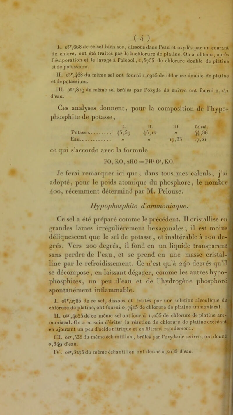 I. oB’',668 de CO sel bien sec, dissous dans l’eau et oïvdés par un courant do chlore, ont été traités par le bichloruro do platine. On a obtenu, après l’évaporation et le lavage à l’alcool, 1,6755 de chlorure double de platine et do potassium. II. oSr,46S du môme sel ont rourni 1,0926 de chlorure double de platine et de potassium. III. oS'',819 du môme sel brûlés par l’oxyde do cuivre ont fourni 0,1 ji d’eau. Ces analyses donnent, pour la composition de l’hypo- pliospliite de potasse, 1. II. III Calcul. ' Potasse  44>^> Eau H II 17,33 17,21 ce tjui s’accorde avec la formule PO, KO, 2110 = PU* O’, KO. .le ferai rcinarcjncr ici tpic, dans tous mes calculs, j’ai adopté, pour le poids atomique du pliospliore, le nombre 4«)o, récemment déterminé par M. Pelouzc. I/ypophosphtte d'ammoniaque. Ce sel a été préparé comme le précédent. Il cristallise en grandes lames irrégulièrement hexagonales’, il est moins déliquescent que le sel de potasse, et inaltérable à 100 de grés. ^ ers 200 degrés, il fond eu un liquide transparent sans perdre de l’ean, et se prend en une masse cristal line par le refroidissement. Ce n’est qu’à 240 degrés qu’il se décompose, en laissant dégager, comme les autres bypo- pliosphites, un peu d’eau et de l’hydrogène pliosphoré spontanément inllammable. I. oS*',2785 de ce sel, dissous et traites par une solution alcoolique du chlorure do platine, ont fourni o,74i5 do chlorure de platino ammoniacal II. o*'',4o55de co môme sel ont fourni 1 ,o55 de chlorure de platine am-] moniacal. On a eu soin d’éviter la réaction du chlorure de platine e.xccdaiit en ajoutant un peu d’acide nitrique et en filtrant rapidement. III. oïfjSSGdu mémo échantillon, brûlés par l’oxyde de cuivre, ont donn 0,349 d’eau. IV. oï>',3275du môme échantillon ont donnéo,2i35 d’eau, * '