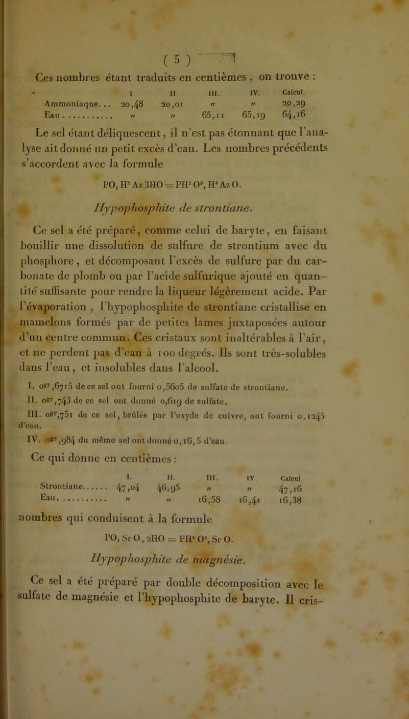 Os nombres étant traduits en centièmes , on trouve ; • I II III. IV. Calcnl. Ammoniaque... 30,48 3o,oi «  2.0,29 Eau Il n 65,11 65,19 Le sel étant déliquescent, il n’est pas étonnant que l’ana- lyse dit donné un petit excès d’eau. Les nombres précédents s’accordent avec la formule PO, H» Az 3HO = PH’ O*, H* Az O. Ilypophosphüe de strontiane. O sel a été préparé, comme celui de baryte, en faisant bouillir une dissolution de sulfure de strontium avec du pliospliore, et décomposant l’excès de sulfure par du car- bonate de plomb ou par l’acide sulfurique ajouté en quan- tité suflîsante pour rendre la liqueur légèrement acide. Par l’évaporation , l’hypopliosphite de strontiane cristallise en mamelons formés par de petites lames juxtaposées autour d’un centre conunun. Ces cristaux sont inaltérables à l’air, et ne perdent pas d’eau à 100 degrés. Ils sont très-solubles dans l’eau, et insolubles dans l’alcool. l. o«^,6jx5 de ce sel ont fourni o,56o5 <le sulfate de strontiane. II. oK>',y43dece sel ont donné 0,619 de sulfate. m. oBf,75i de ce sel, brûlés par l’oxyde de cuivre, ont fourni 0,1245 d’caii. IV. 08'',984 du même sol ont donné 0,16,5 d’eau. Ce qui donne en centièmes : I. il. III. IV. Calcul. .Strontiane 47,04 46,98 » » 47,16  » i6,58 i6,4j 16,38 nombres qui conduisent à la formule PO, Sf 0,2HO = PH> 0’, Sr O. Hypophosphile de magnésie. Ce sel a été préparé par double décomposition avec le sulfate de magnésie et l’hypophosphite de baryte. U cris-