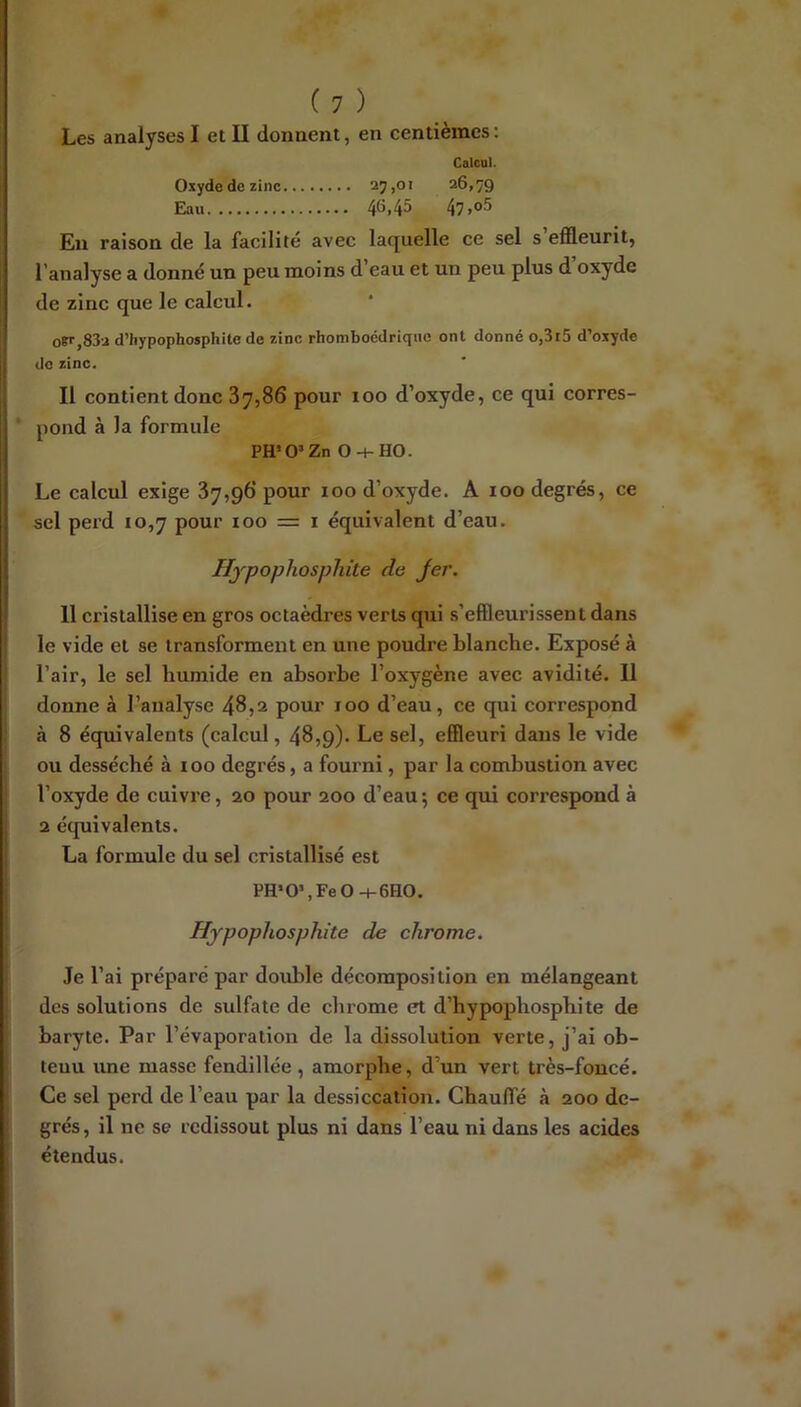 Les analyses I et II donnent, en centièmes : Calcul. Oxyde de zinc 27>o> 26,79 Eau 46,45 47.o5 En raison de la facilité avec laquelle ce sel s efileurit, l’analyse a donné un peu moins d eau et un peu plus d oxyde de zinc que le calcul. oB’',83u d’hypophosphite de zinc rhomboédrique ont donné o,3r5 d’oxyde do zinc. Il contient donc 37,86 pour 100 d’oxyde, ce qui corres- pond à la formule PH’O’Zn 0-+-H0. Le calcul exige 37,96 pour 100 d’oxyde. A 100 degrés, ce sel perd 10,7 pour 100 = i équivalent d’eau. Hjpophosphite de Jer. 11 cristallise en gros octaèdres verts qui s’effleurissent dans le vide et se transforment en une poudre blanche. Exposé à l’air, le sel humide en absorbe l’oxygène avec avidité. Il donne à l’analyse 48,2 pour 100 d’eau, ce qui correspond à 8 équivalents (calcul, 48,9). Le sel, effleuri dans le vide ou desséché à 100 degrés, a fourni, par la combustion avec l’oxyde de cuivre, 20 pour 200 d’eau ; ce qui correspond à 2 équivalents. La formule du sel cristallisé est PH*0>,Fe0-i-6H0. Hjpophosphite de chrome. Je l’ai préparé par double décomposition en mélangeant des solutions de sulfate de chrome et d’hypophosphite de baryte. Par l’évaporation de la dissolution verte, j’ai ob- tenu ime masse fendillée, amorphe, d’un vert très-foncé. Ce sel perd de l’eau par la dessiccation. Chaulfé à 200 de- grés , il ne se redissout plus ni dans l’eau ni dans les acides étendus.