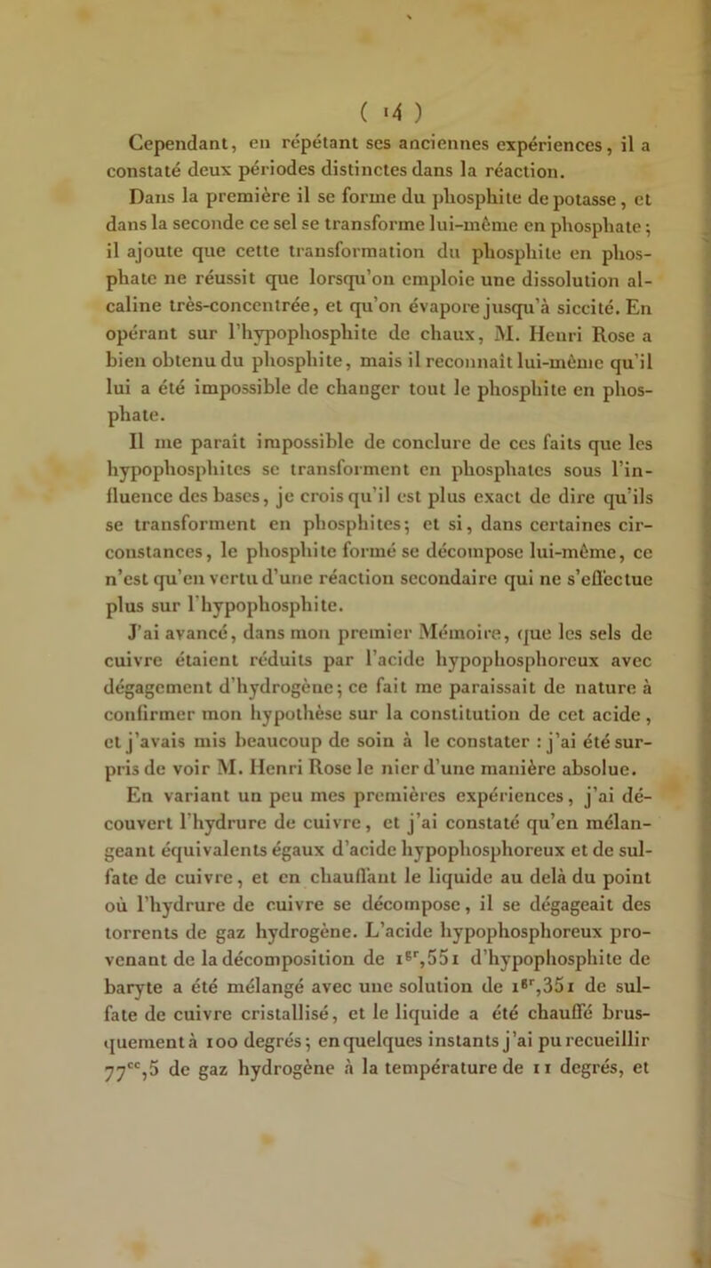 ( «4 ) Cependant, en répétant ses anciennes expériences, il a constaté deux périodes distinctes dans la réaction. Dans la première il se forme du pliosphite dépotasse, et dans la seconde ce sel se transforme lui-môme en phosphate ; il ajoute que cette transformation du phosphile en phos- phate ne réussit que lorsqu’on emploie une dissolution al- caline très-concentrée, et qu’on évapore jusqpi’à siccité. En opérant sur l’hypophosphite de chaux, M. Henri Rose a bien obtenu du pliosphite, mais il reconnaît lui-même qu’il lui a été impossible de changer tout le pliosphite en phos- phate. Il me parait impossible de conclure de ces faits que les hypophosphites se transforment en phosphates sous l’in- llueiice des bases, je crois qu’il est plus exact de dire qu’ils se transforment en phosphites; et si, dans certaines cir- constances, le pliosphite formé se décompose lui-môme, ce n’est qu’en vertu d’une réaction secondaire qui ne s’efleclue plus sur riiypophosphite. J’ai avancé, dans mon premier Mémoire, que les sels de cuivre étaient réduits par l’acide hypophosphoreux avec dégagement d’hydrogène; ce fait me paraissait de nature à confirmer mon hypothèse sur la constitution de cet acide , et j’avais mis beaucoup de soin à le constater : j’ai été sur- pris de voir M. Henri Rose le nier d’une manière absolue. En variant un peu mes premières expériences, j’ai dé- couvert l’hydrure de cuivre, et j’ai constaté qu’en mélan- geant équivalents égaux d’acide hypophosphoreux et de sul- fate de cuivre, et en chauflant le liquide au delà du point où riiydrure de cuivre se décompose, il se dégageait des torrents de gaz hydrogène. L’acide hypophosphoreux pro- venant de la décomposition de d’hypophospliite de baryte a été mélangé avec une solution de i*'',35i de sul- fate de cuivre cristallisé, et le liquide a été chauffé brus- quementà loo degrés; en quelques instants j’ai pu recueillir