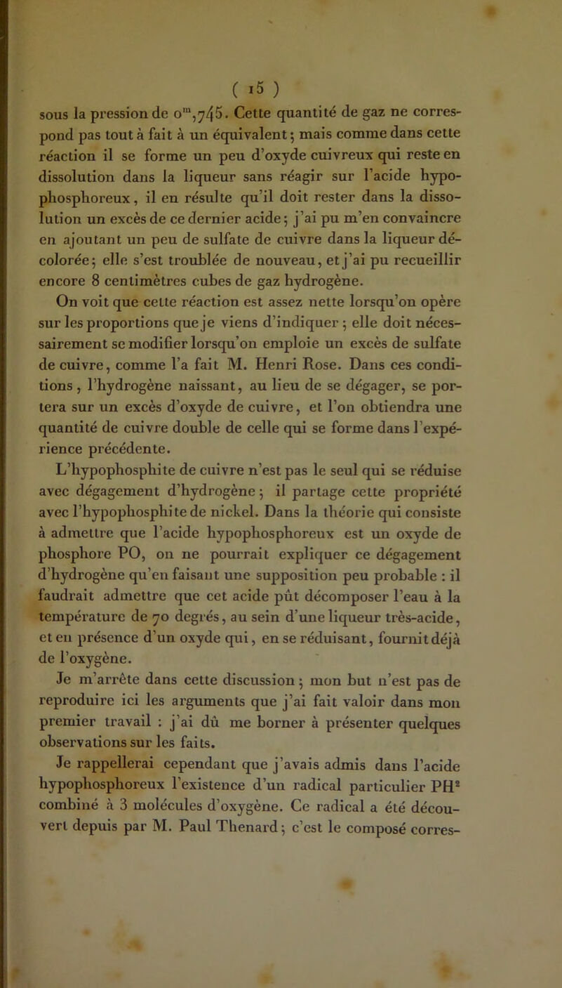 sous la pression de o“,745. Cette quantité de gaz ne corres- pond pas tout à fait à un équivalent; mais comme dans cette réaction il se forme un peu d’oxyde cuivreux qui reste en dissolution dans la liqueur sans réagir sur l’acide hypo- phosplioreux, il en résul te qu’il doit rester dans la disso- lution un excès de ce dernier acide ; j’ai pu m’en convaincre en ajoutant un peu de sulfate de cuivre dans la liqueur dé- colorée; elle s’est troublée de nouveau, et j’ai pu recueillir encore 8 centimètres cubes de gaz hydrogène. On voit que cette réaction est assez nette lorsqu’on opère sur les proportions que je viens d’indiquer ; elle doit néces- sairement se modifier lorsqu’on emploie un excès de sulfate de cuivre, comme l’a fait M. Henri Rose. Dans ces condi- tions , l’hydrogène naissant, au lieu de se dégager, se por- tera sur un excès d’oxyde de cuivre, et l’on obtiendra une quantité de cuivre double de celle qui se forme dans l’expé- rience précédente. L’hypopbospbite de cuivre n’est pas le seul qui se réduise avec dégagement d’hydrogène ; il partage cette propriété avec l’hypopliosphitede nickel. Dans la théorie qui consiste à admettre que l’acide hypophosphoreux est un oxyde de phosphore PO, on ne pourrait expliquer ce dégagement d’hydrogène qu’eu faisant une supposition peu probable : il faudrait admettre que cet acide pût décomposer l’eau à la température de 70 degrés, au sein d’une liqueur très-acide, et eu présence d’un oxyde qui, en se réduisant, fournit déjà de l’oxygène. Je m’arrête dans cette discussion ; mon but n’est pas de reproduire ici les arguments que j’ai fait valoir dans mon premier travail : j’ai dû me borner à présenter quelques observations sur les faits. Je rappellerai cependant que j’avais admis dans l’acide hypophosphoreux l’existence d’un radical particulier PH* combiné à 3 molécules d’oxygène. Ce radical a été décou-