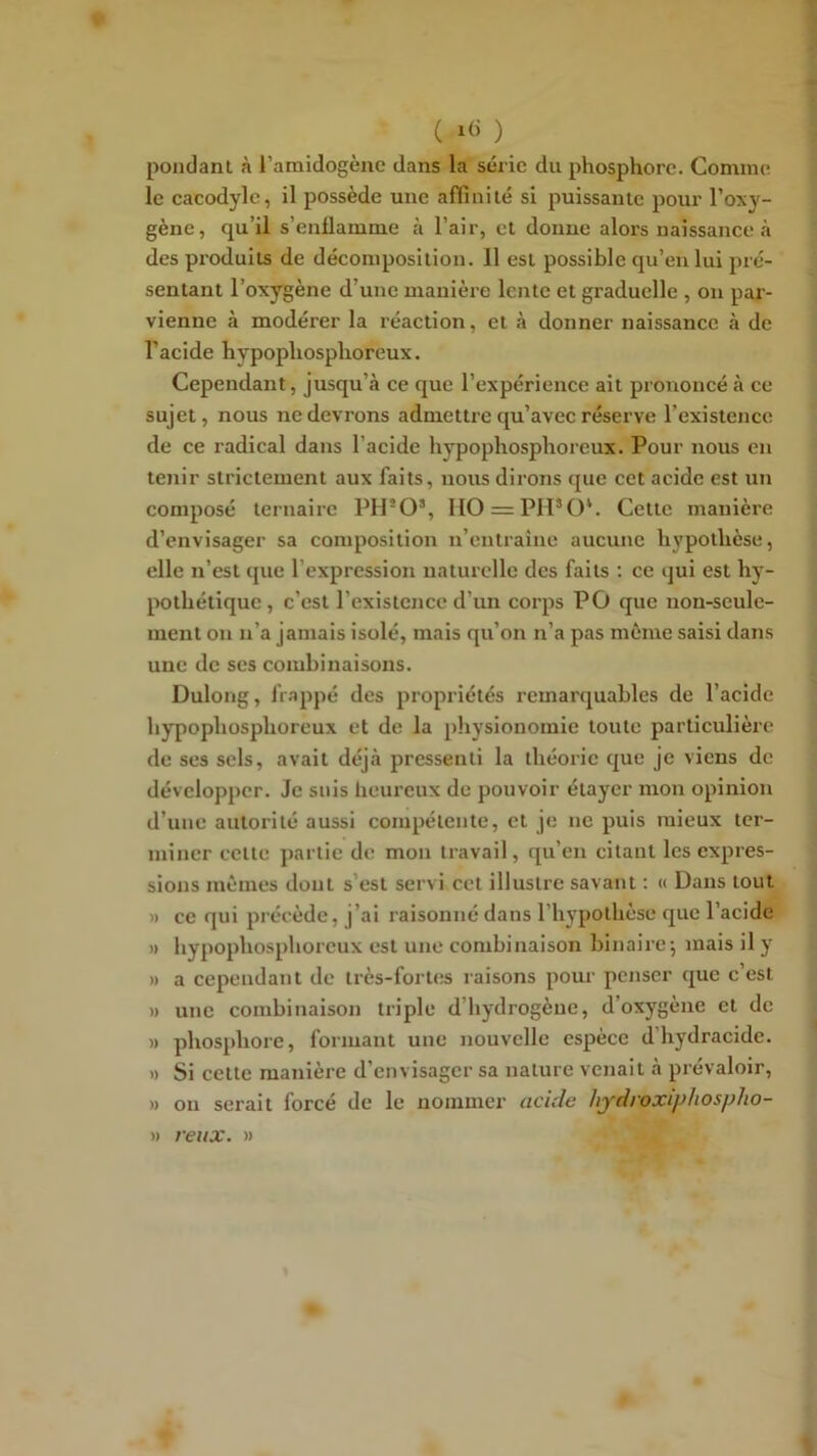 ( ) pondant à l’amidogène dans la série du phosphore. Comme le cacodyle, il possède une aflinilé si puissante pour l’oxy- gène, qu’il s’enflamme à l’air, et donne alors naissance tà des produits de décomposition. 11 est possible qu’en lui pré- sentant l’oxygène d’une manière lente et graduelle , on par- vienne à modérer la réaction, et à donner naissance à de l’acide hypophosphoreux. Cependant, jusqu’à ce que l’expérience ait prononcé à ce sujet, nous ne devrons admettre qu’avec réserve l’existence de ce radical dans l’acide hypophosphoreux. Pour nous en tenir strictement aux faits, nous dirons que cet acide est un composé ternaire PH*0’, H0 = PH’0‘. Cette manière d’envisager sa composition n’entraine aucune hypothèse, elle n’est que l’expression naturelle des faits ; ce qui est hy- pothétique, c’est l’existence d’un corps PO que uon-seule- ment on n’a jamais isolé, mais qu’on n’a pas môme saisi dans une de ses combinaisons. Dulong, frappé des propriétés remarquables de l’acide hypophosphoreux et de la physionomie toute particulière de ses sels, avait déjà pressenti la théorie que je viens de développer. Je suis heureux de pouvoir étayer mon opinion d’une autorité aussi compétente, et je ne puis mieux ter- miner celle partie de mon travail, qu’en citant les expres- sions mômes dont s’est servi cet illustre savant : « Dans tout » ce qui précède, j’ai raisonné dans l’hypothèse que l’acide » hypophosphoreux est une combinaison binaire-, mais il y » a cependant de très-fortes raisons pour penser que c’est » une combinaison triple d’hydrogène, d’oxygène et de » phosphore, formant une nouvelle espèce d hydracide. » Si cette manière d’envisager sa nature venait à prévaloir, » ou serait forcé de le nommer acide hydroxiphospho- » veux. »