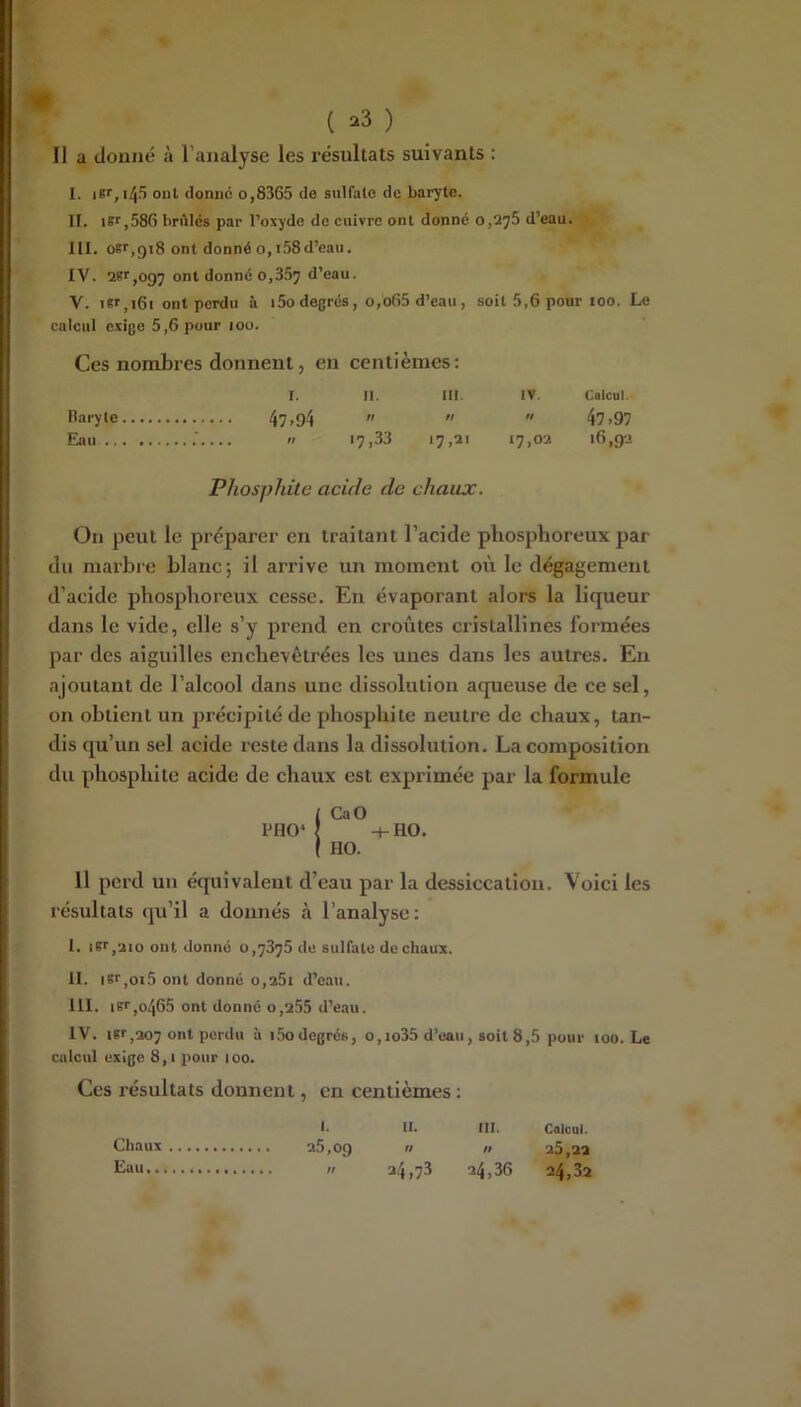 Il a donné à l’analyse les résultats suivants : I. iKf,i4S ont donne o,8365 de sulfate de baryte. II. ier,586 brilles par l’oxyde de cuivre ont donné 0,278 d’eau. III. oer,gi8 ont donné O, i58d’eau. IV. 2Kr,097 ont donne 0,357 d’eau. V. TKf,i6i ont perdu à i5o degrés, o,o65 d’eau , soit 5,6 pour 100. Le calcul exige 5,6 pour 100. Ces nombres donnent, en centièmes: I. II. ni. IV. Calcul. Baryte 4?>94    47 >97 Eau .' « 17,33 17,21 17,02 16,92 Phosphùc acide de chaux. On peut le préparer en traitant l’acide phosphoreux par du marbre blanc; il arrive un moment où le dégagement d’acide phosphoreux cesse. En évaporant alors la liqueur dans le vide, elle s’y prend en croûtes cristallines formées par des aiguilles enchevêtrées les unes dans les autres. En ajoutant de l’alcool dans une dissolution aqueuse de ce sel, on obtient un précipité de phosphite neutre de chaux, tan- dis qu’un sel acide reste dans la dissolution. La composition du phosphite acide de chaux est exprimée par la formule / CaO PHO^ î -t-HO. I HO. 11 perd un équivalent d’eau par la dessiccation. Voici les résultats qu’il a donnés à l’analyse: I. iKt,2io ont donné 0,7376 de sulfate de chaux. II. iSf,oi5 ont donné 0,261 d’eau. III. isr,o465 ont donné 0,255 d’eau. IV. iBf,207 ont perdu à i5odegrés, o,io35 d’eau, soit 8,5 pour 100. Le calcul exige 8,1 pour 100. Ces résultats donnent, en centièmes : !• IL ni. CalcQl. Chaux 25,09   25,22 Eau n 24,73 24,36 24,32