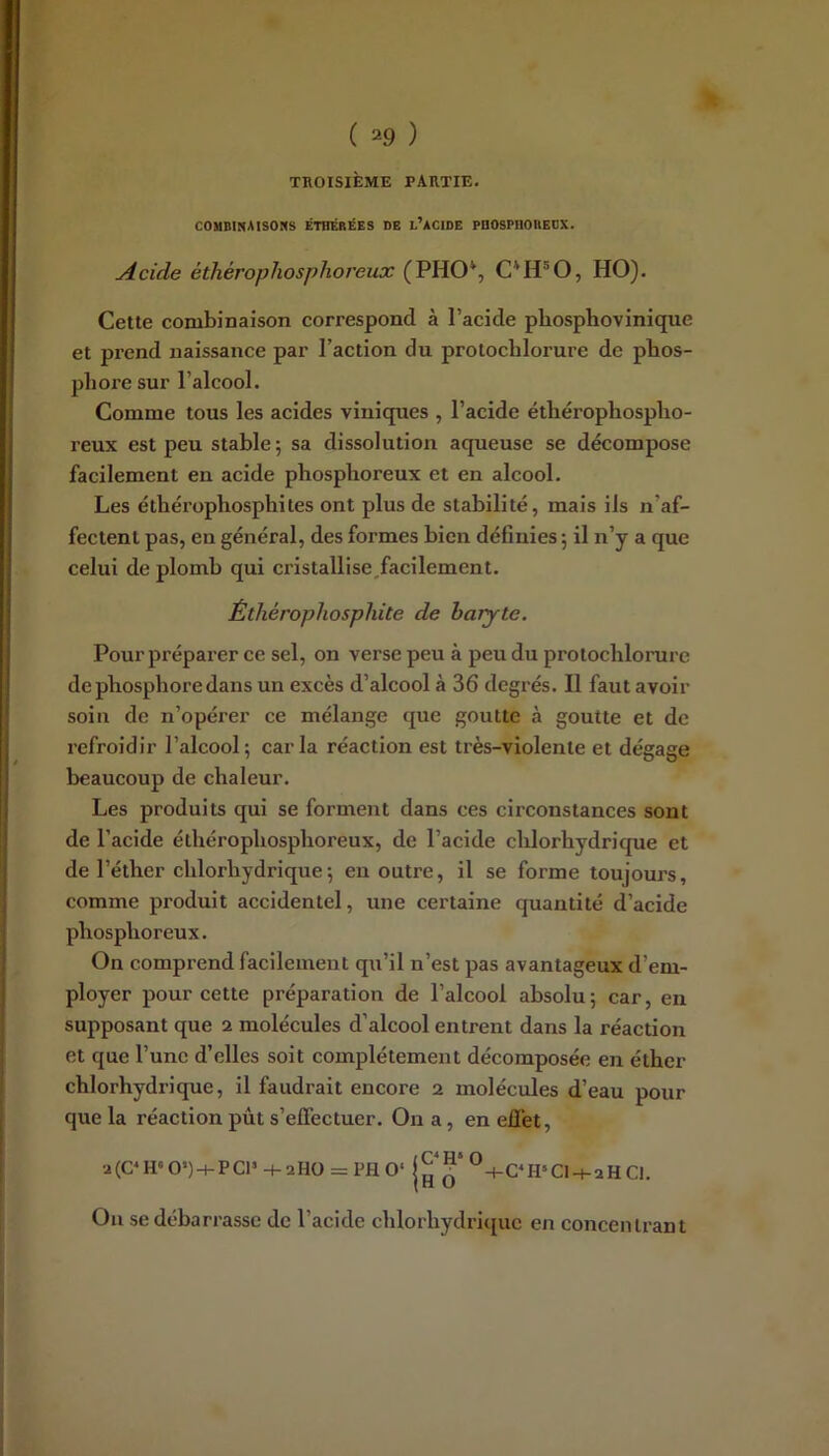 TROISIÈME PARTIE. combinaisoms éthérées de l’acide phosphouedx. Acide éthéropliosphoreux (PHO*, C*H®0, HO). Cette combinaison correspond à l’acide pbosphovinique et prend naissance par l’action du protoclilorure de phos- phore sur l’alcool. Comme tous les acides viniques , l’acide éthérophosplio- reux est peu stable; sa dissolution aqueuse se décompose facilement en acide phosphoreux et en alcool. Les éthérophosphites ont plus de stabilité, mais ils n’af- fectent pas, en général, des formes bien définies ; il n’y a que celui de plomb qui cristallise,facilement. Êthérophosphite de baryte. Pour préparer ce sel, on verse peu à peu du protochlorure de phosphore dans un excès d’alcool à 36 degrés. Il faut avoir soin de n’opérer ce mélange que goutte à goutte et de refroidir l’alcool; caria réaction est très-violente et dégage beaucoup de chaleur. Les produits qui se forment dans ces circonstances sont de l’acide éthéropliosphoreux, de l’acide chlorhydrique et de l’éther chlorhydrique ; eu outre, il se forme toujours, comme produit accidentel, une certaine quantité d’acide phosphoreux. On comprend facilement qu’il n’est pas avantageux d’em- ployer pour cette préparation de l’alcool absolu; car, en supposant que 2 molécules d’alcool entrent dans la réaction et que l’une d’elles soit complètement décomposée en éther chlorhydrique, il faudrait encore 2 molécules d’eau pour que la réaction pût s’effectuer. On a, en effet, •2 (C' H« O’) -+- P Cl’ + 2HO = PH 0‘ j g °+C’ H’ CI -t- 2 H Cl. On se débarrasse de l’acide clilorhydriquc en concentrant